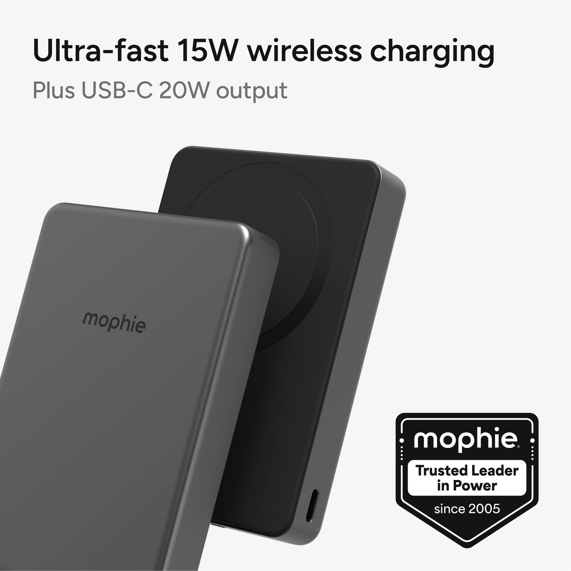 Ultra-fast 15W wireless charging  
Plus USB-C 20W output  

mophie  
Trusted Leader in Power since 2005