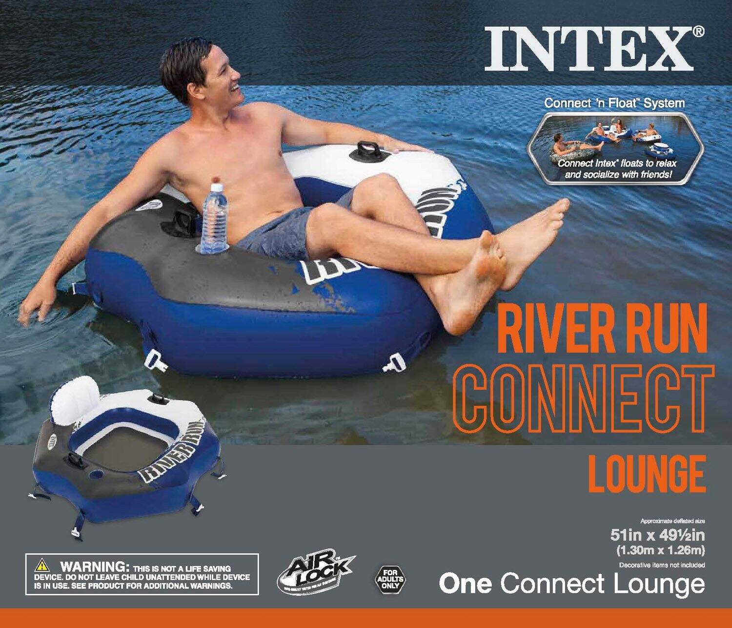 INTEX Connect 'n Float' System  
Connect Intex' floats to relax and socialize with friends!  

RIVER RUN CONNECT LOUNGE  

WARNING: THIS IS NOT A LIFE SAVING DEVICE. DO NOT LEAVE CHILD UNATTENDED WHILE DEVICE IS IN USE. SEE PRODUCT FOR ADDITIONAL WARNINGS.  

AIR LOCK FOR ADULTS ONLY  

Approximate deflated size: 51in x 49½in (1.30m x 1.26m)  

Decorative items not included  

One Connect Lounge