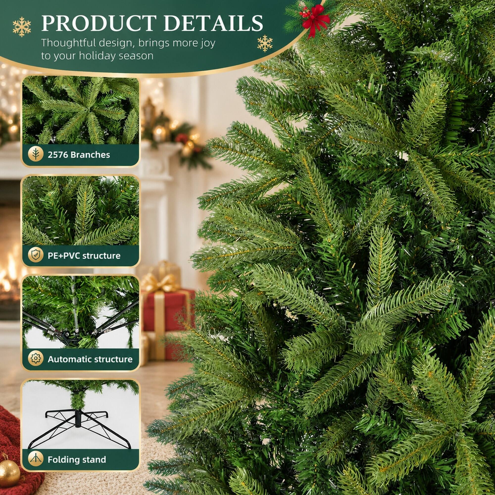 PRODUCT DETAILS  
Thoughtful design, brings more joy to your holiday season

- 2576 Branches
- PE+PVC structure
- Automatic structure
- Folding stand