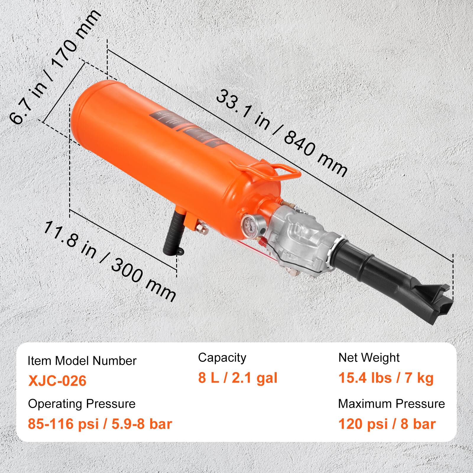 mm 170 6.7 in / 170 mm  
33.1 in / 840 mm  
11.8 in / 300 mm  

Item Model Number: XJC-026  
Operating Pressure: 85-116 psi / 5.9-8 bar  
Capacity: 8 L / 2.1 gal  
Net Weight: 15.4 lbs / 7 kg  
Maximum Pressure: 120 psi / 8 bar