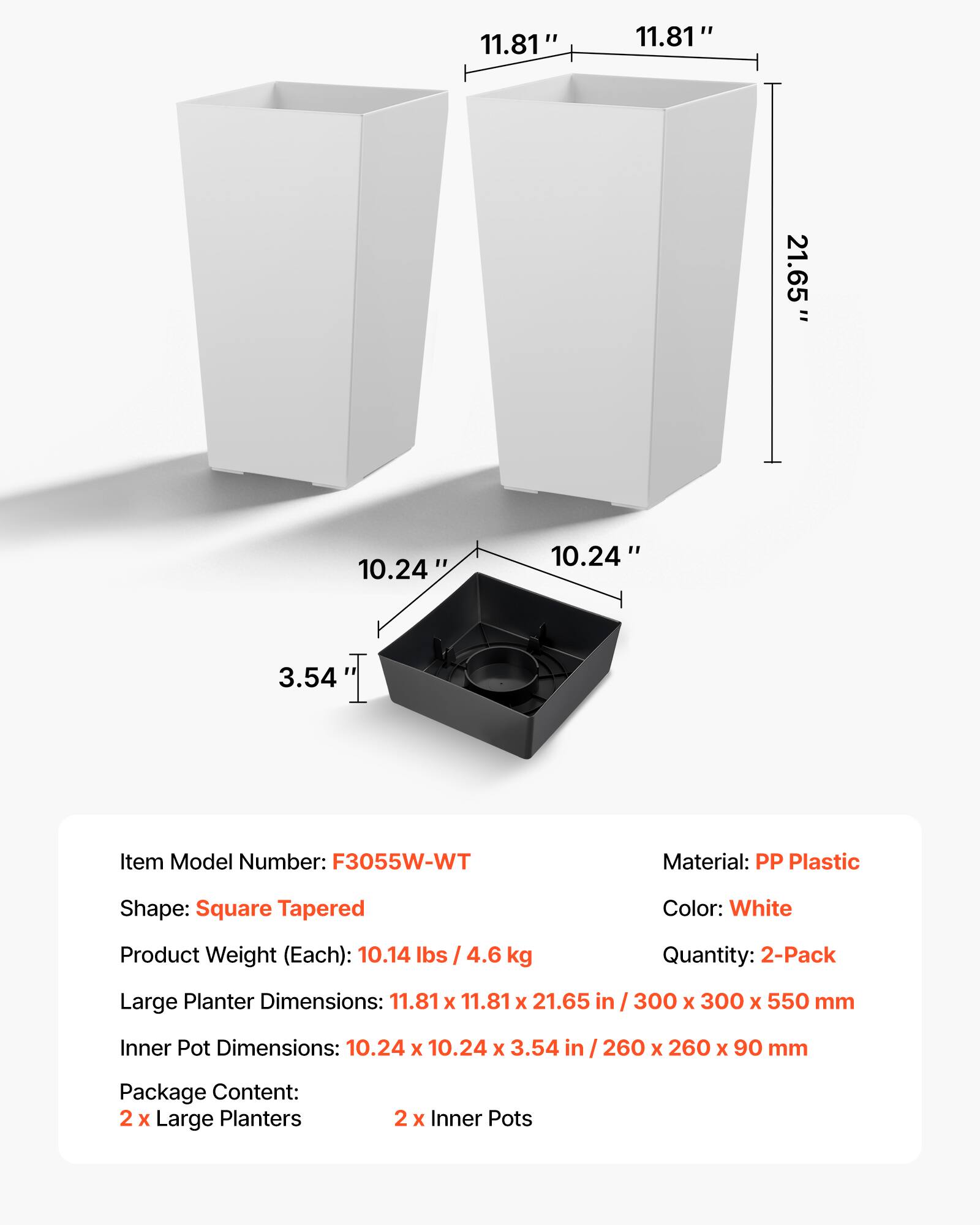 11.81" 11.81" 21.65" = 10.24" 10.24" 3.54"

Item Model Number: F3055W-WT  
Material: PP Plastic  
Shape: Square Tapered  
Color: White  
Product Weight (Each): 10.14 lbs / 4.6 kg  
Quantity: 2-Pack  

Large Planter Dimensions: 11.81 x 11.81 x 21.65 in / 300 x 300 x 550 mm  
Inner Pot Dimensions: 10.24 x 10.24 x 3.54 in / 260 x 260 x 90 mm  

Package Content:  
2 x Large Planters  
2 x Inner Pots