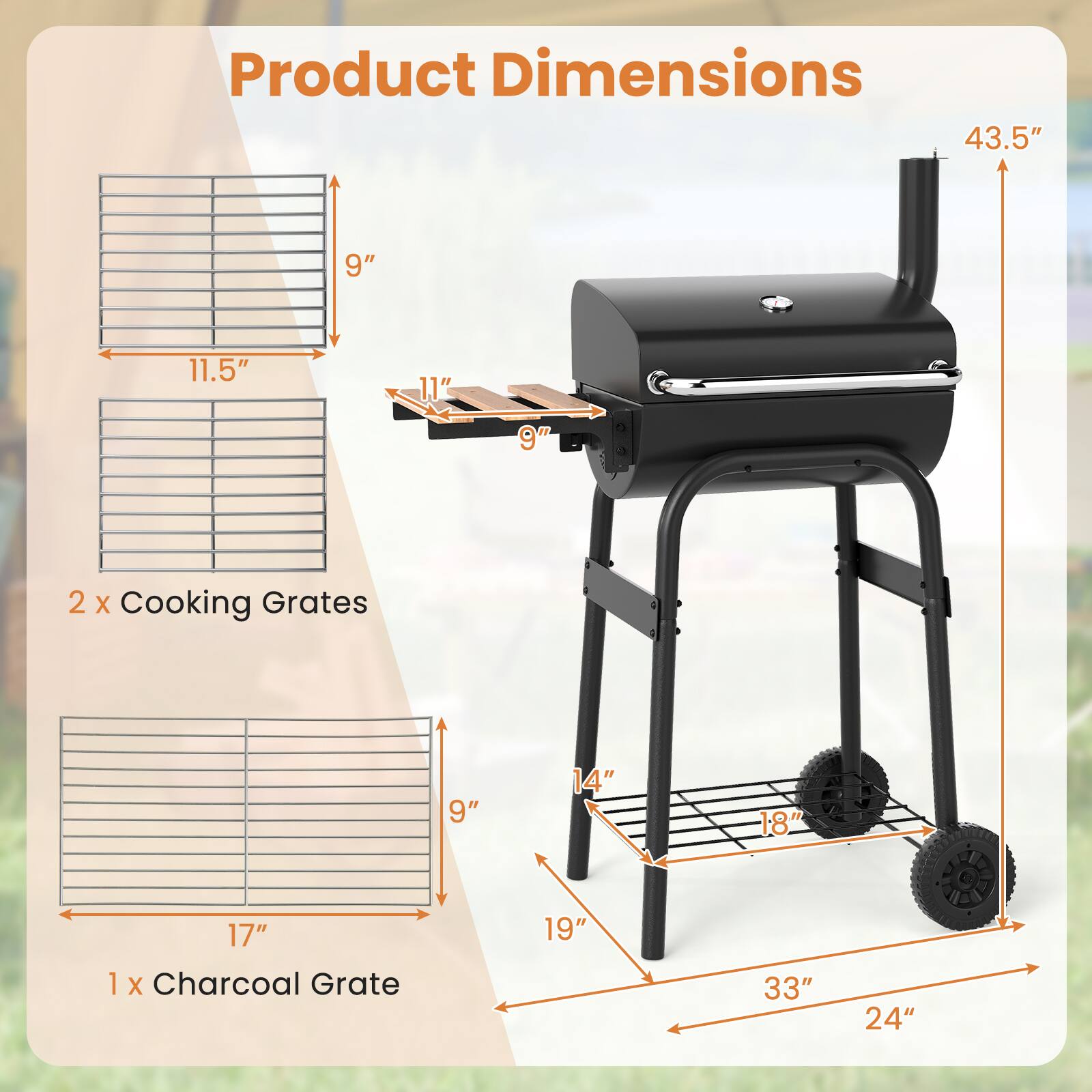 Product Dimensions

- 43.5" (height)
- 33" (width)
- 24" (depth)

2 x Cooking Grates
- 11.5" (width)
- 9" (height)
- 17" (length)

1 x Charcoal Grate
- 17" (length)
- 9" (height)
- 14" (width)