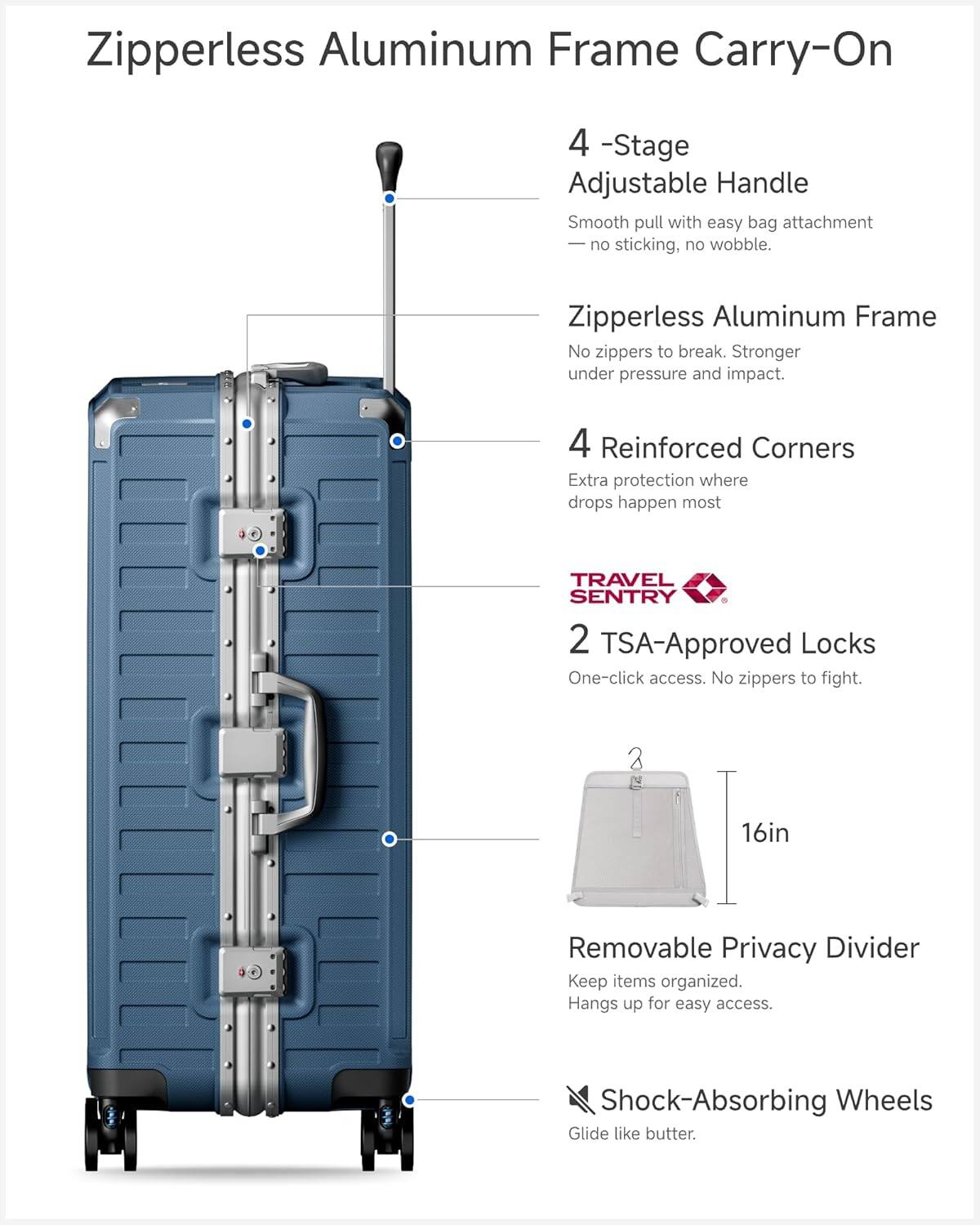 Zipperless Aluminum Frame Carry-On

4-Stage Adjustable Handle  
Smooth pull with easy bag attachment — no sticking, no wobble.

Zipperless Aluminum Frame  
No zippers to break. Stronger under pressure and impact.

4 Reinforced Corners  
Extra protection where drops happen most.

TRAVEL SENTRY  
2 TSA-Approved Locks  
One-click access. No zippers to fight.

16in Removable Privacy Divider  
Keep items organized. Hangs up for easy access.

Shock-Absorbing Wheels  
Glide like butter.