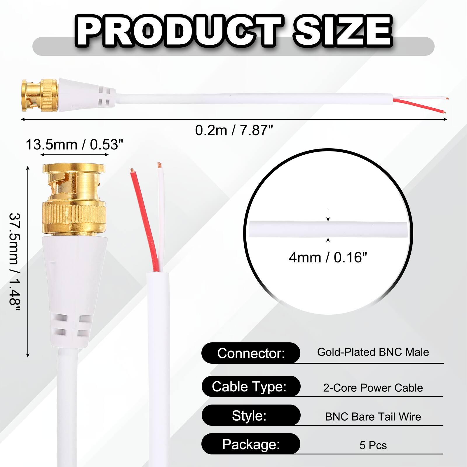 PRODUCT SIZE

- 13.5mm / 0.53"
- 0.2m / 7.87"
- 37.5mm / 1.48"
- 4mm / 0.16"

Connector: Gold-Plated BNC Male

Cable Type: 2-Core Power Cable

Style: BNC Bare Tail Wire

Package: 5 Pcs