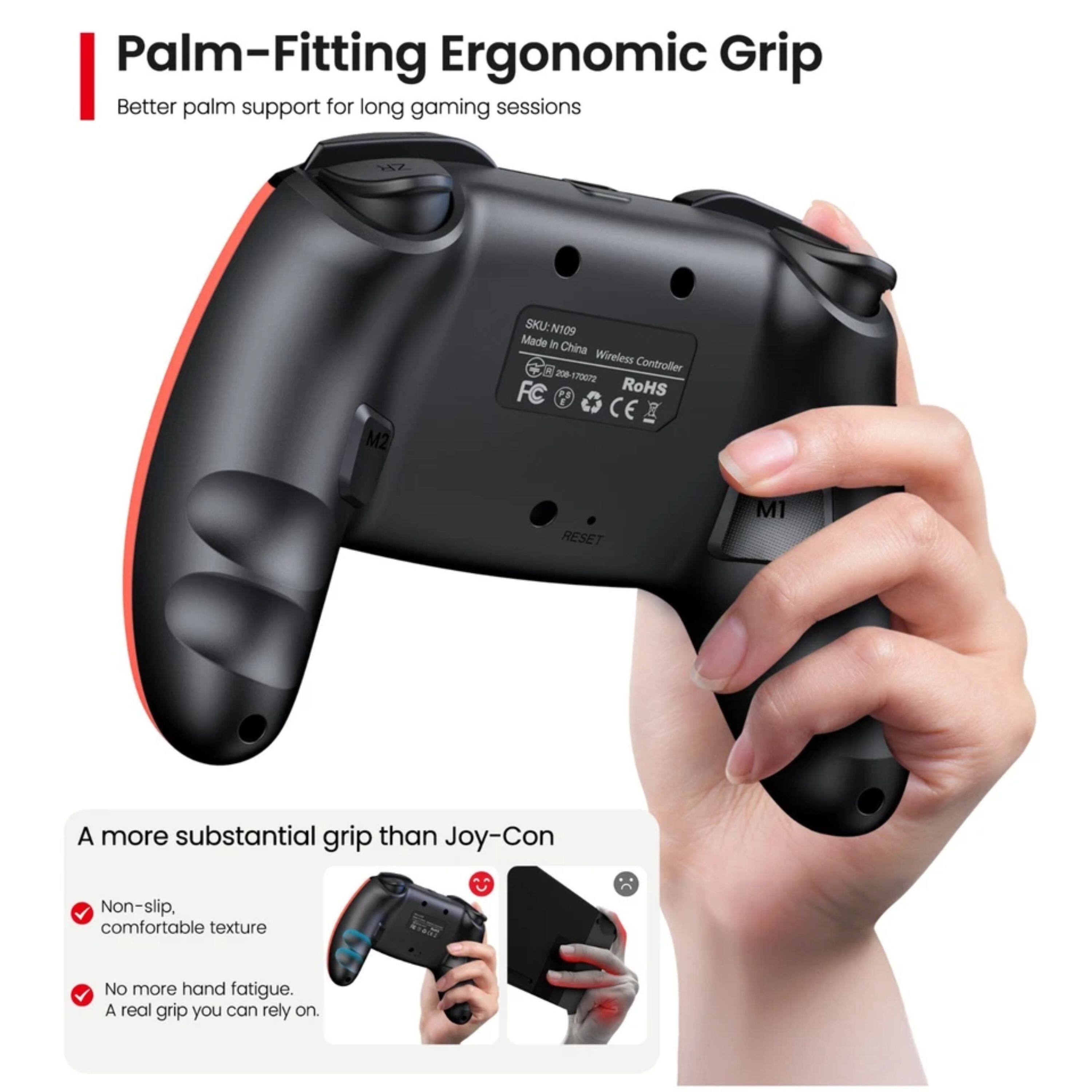 Palm-Fitting Ergonomic Grip  
Better palm support for long gaming sessions  
W2 M2  
SKUEN109  
Made in China  
Wireless Controller  
200  
77a  
RoHS  
CE  
RESET  
M1  

A more substantial grip than Joy-Con  
Non-slip, comfortable texture  
No more hand fatigue.  
A real grip you can rely on.