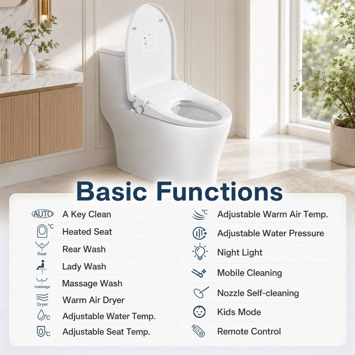 Basic Functions

AUTO
A Key Clean
Heated Seat
Rear Wash
Lady Wash
Massage Wash
Warm Air Dryer
Adjustable Water Temp.
Adjustable Seat Temp.
Adjustable Warm Air Temp.
Adjustable Water Pressure
Night Light
Mobile Cleaning
Nozzle Self-cleaning
Kids Mode
Remote Control