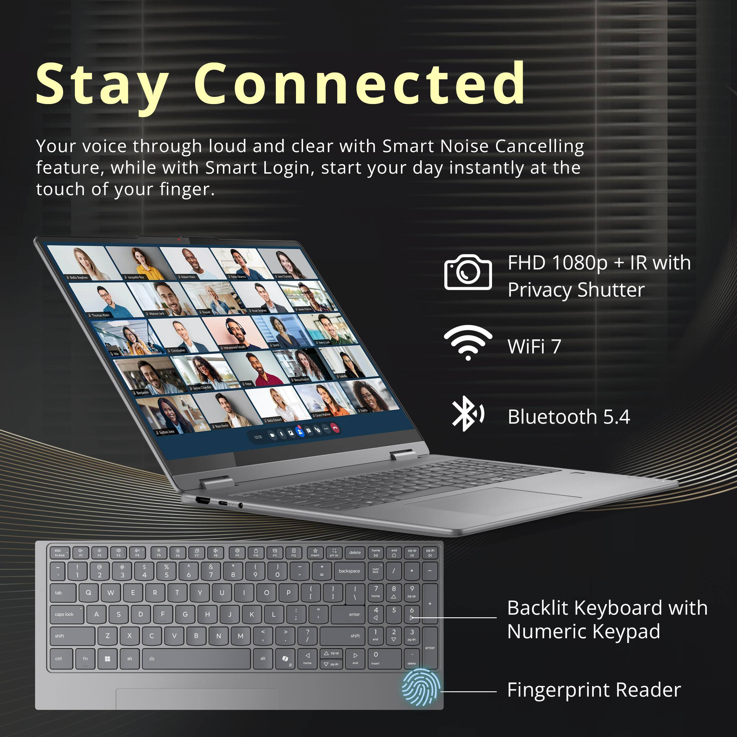 Stay Connected  
Your voice through loud and clear with Smart Noise Cancelling feature, while with Smart Login, start your day instantly at the touch of your finger.

FHD 1080p + IR with Privacy Shutter  
WiFi 7  
Bluetooth 5.4  
Backlit Keyboard with Numeric Keypad  
Fingerprint Reader