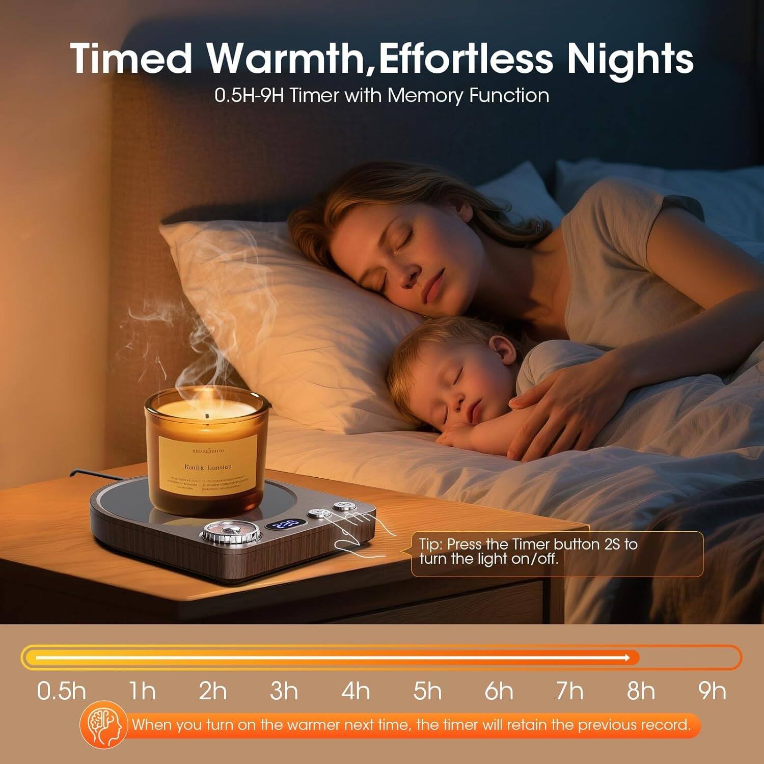 Timed Warmth, Effortless Nights  
0.5H-9H Timer with Memory Function  

Tip: Press the Timer button 2S to turn the light on/off.  

0.5h 1h 2h 3h 4h 5h 6h 7h 8h 9h  

When you turn on the warmer next time, the timer will retain the previous record.