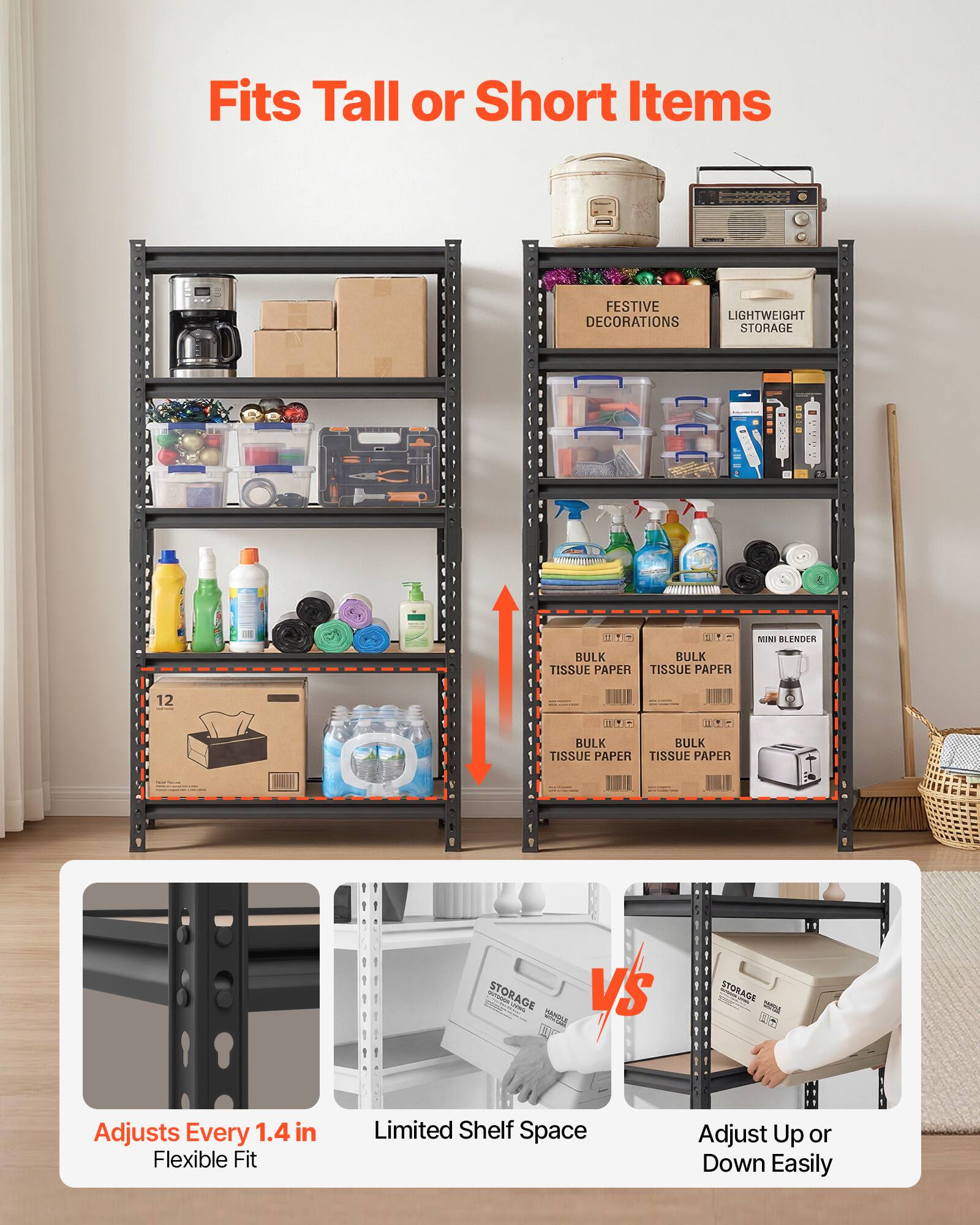 Fits Tall or Short Items

FESTIVE LIGHTWEIGHT DECORATIONS STORAGE 11 14- BULK TISSUE PAPER TISSUE PAPER MINI BLENDER 12 - 1 .- BULK TISSUE PAPER TISSUE PAPER STORAGE - V

Adjusts Every 1.4 in Flexible Fit Limited Shelf Space Adjust Up or Down Easily