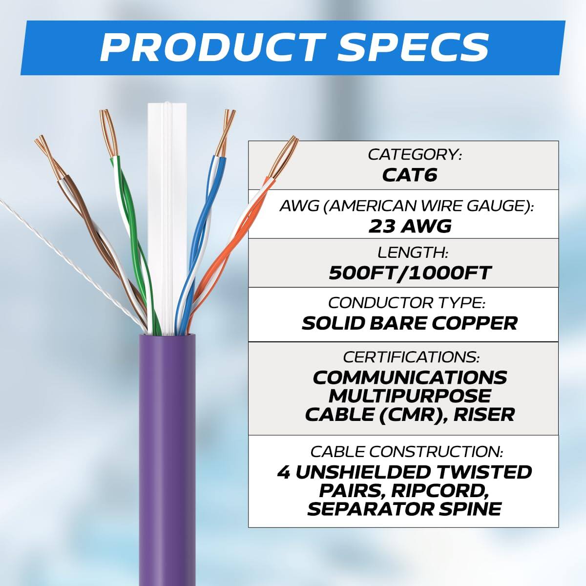 PRODUCT SPECS

CATEGORY: CAT6  
AWG (AMERICAN WIRE GAUGE): 23 AWG  
LENGTH: 500FT/1000FT  
CONDUCTOR TYPE: SOLID BARE COPPER  
CERTIFICATIONS: COMMUNICATIONS MULTIPURPOSE CABLE (CMR), RISER  
CABLE CONSTRUCTION: 4 UNSHIELDED TWISTED PAIRS, RIPCORD, SEPARATOR SPINE