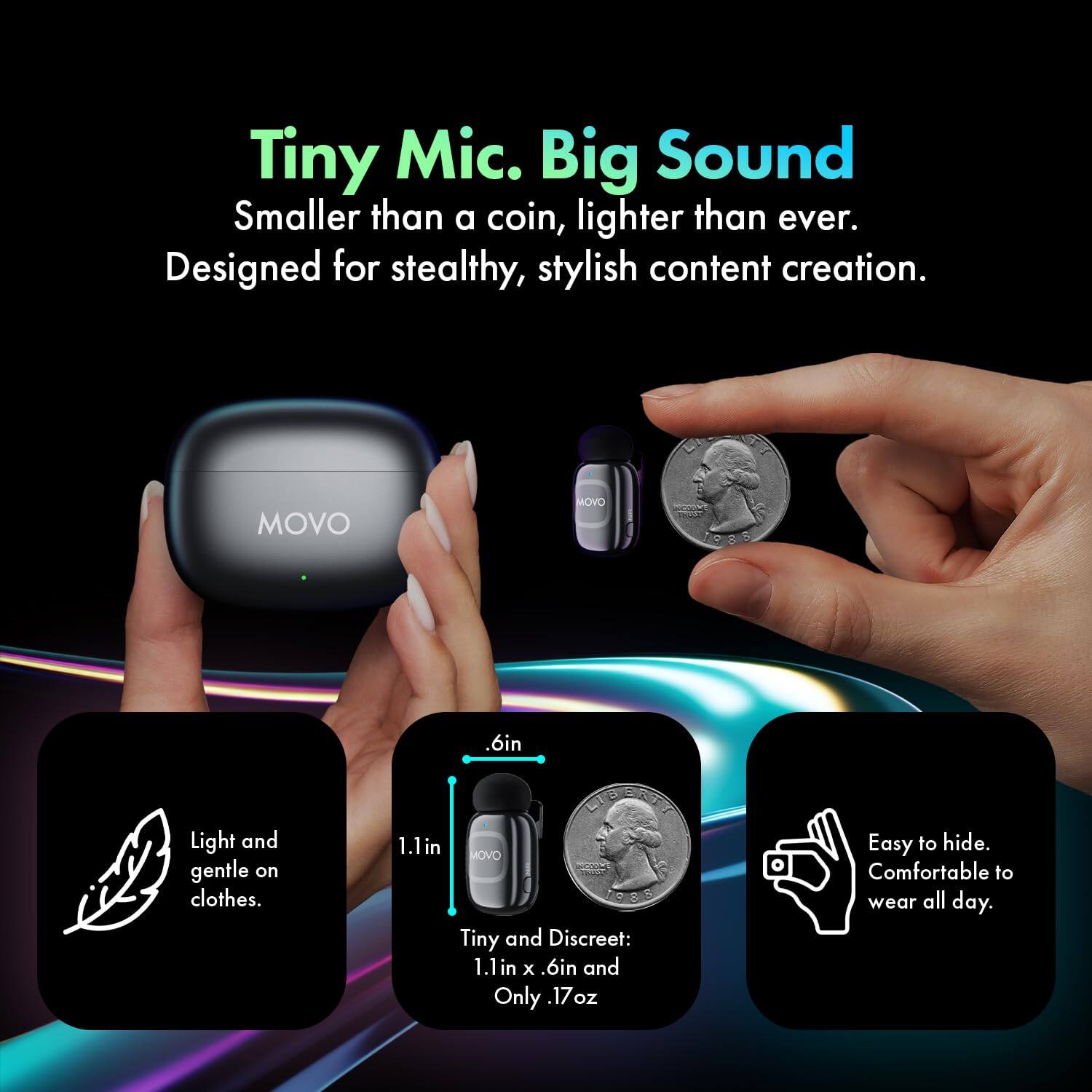 Tiny Mic. Big Sound  
Smaller than a coin, lighter than ever.  
Designed for stealthy, stylish content creation.  

MOVO  

Light and gentle on clothes.  

Tiny and Discreet:  
1.1in x .6in and Only .17oz  

Easy to hide. Comfortable to wear all day.