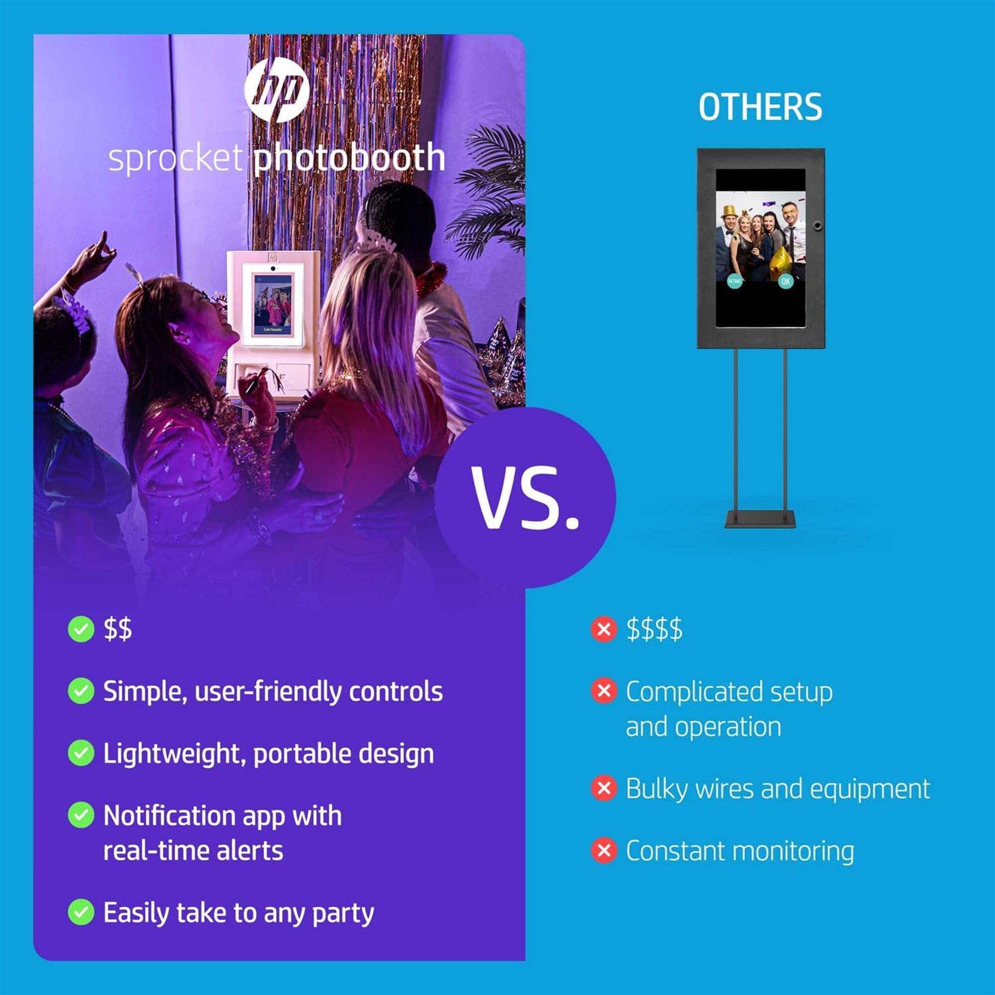 hp sprocket photobooth

VS.

OTHERS

$$

- Simple, user-friendly controls
- Lightweight, portable design
- Notification app with real-time alerts
- Easily take to any party

$$$$

- Complicated setup and operation
- Bulky wires and equipment
- Constant monitoring