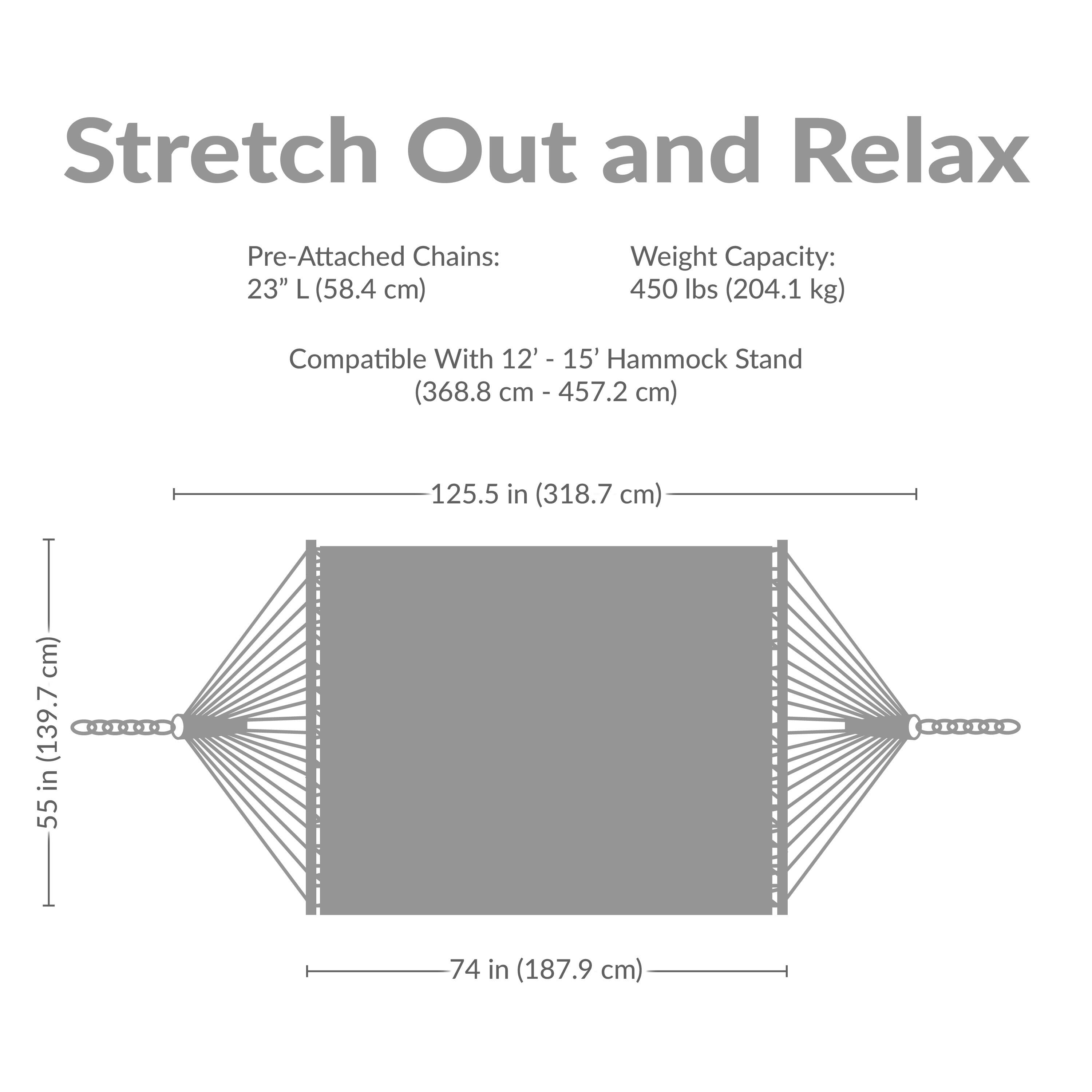 Stretch Out and Relax

Pre-Attached Chains: 23" L (58.4 cm)

Weight Capacity: 450 lbs (204.1 kg)

Compatible With 12' - 15' Hammock Stand (368.8 cm - 457.2 cm)

Dimensions:
- Length: 125.5 in (318.7 cm)
- Width: 74 in (187.9 cm)
- Height: 55 in (139.7 cm)