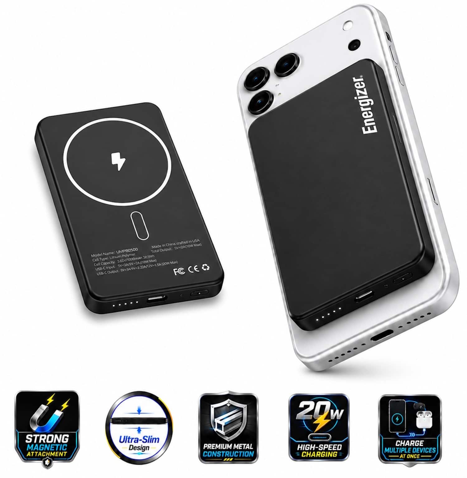 Energizer  
Made in China, Certified in USA  
Model Name: UMPB050D  
Model Name: UMPB050D  
Cell: Li-ion Polymer 2600mAh  
Cell Capacity: 5.2V/2.2Ah 11.5Wh  
USB-C Output: 5V/3A, 9V/2A, 12V/1.5A, 20W Max  
FC CE  

STRONG MAGNETIC ATTACHMENT  
Ultra-Slim Design  
PREMIUM METAL CONSTRUCTION  
20W HIGH-SPEED CHARGING  
CHARGE MULTIPLE DEVICES AT ONCE