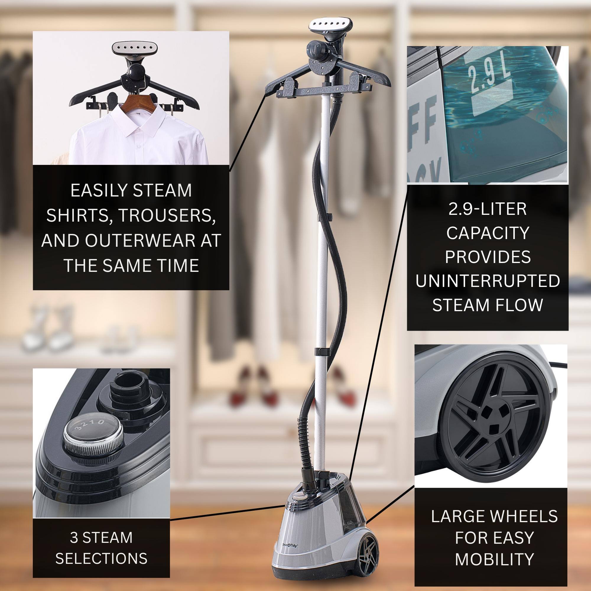 EASILY STEAM SHIRTS, TROUSERS, AND OUTERWEAR AT THE SAME TIME
2.9-LITER CAPACITY PROVIDES UNINTERRUPTED STEAM FLOW
3 STEAM SELECTIONS
LARGE WHEELS FOR EASY MOBILITY