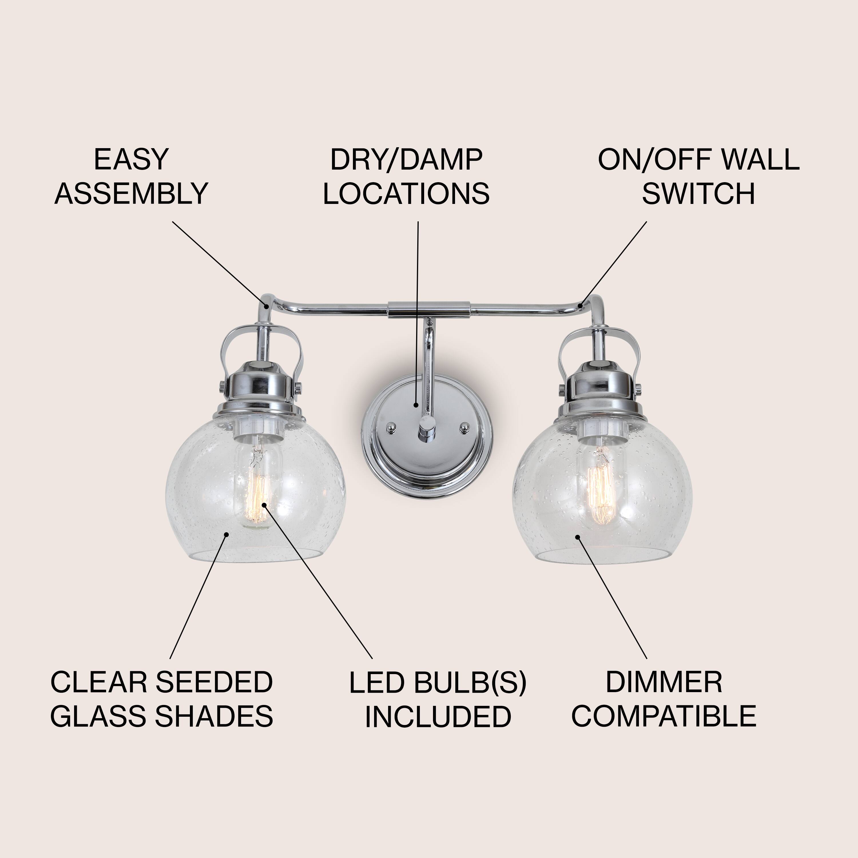 EASY ASSEMBLY  
DRY/DAMP LOCATIONS  
ON/OFF WALL SWITCH  
CLEAR SEEDED GLASS SHADES  
LED BULB(S) INCLUDED  
DIMMER COMPATIBLE