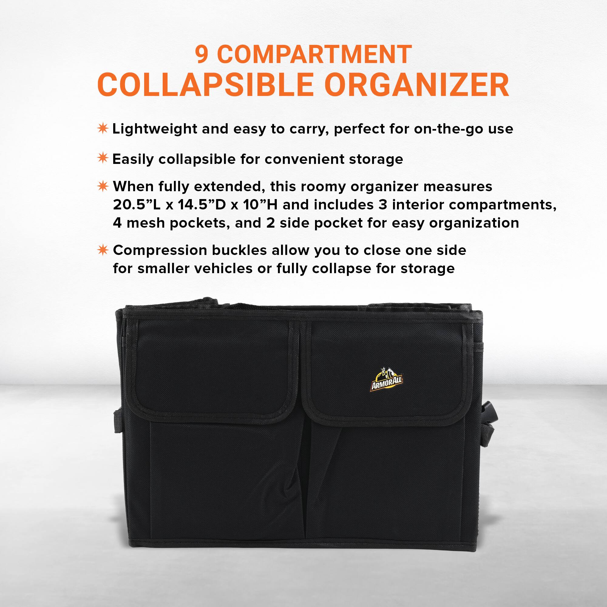 9 COMPARTMENT COLLAPSIBLE ORGANIZER

Lightweight and easy to carry, perfect for on-the-go use

Easily collapsible for convenient storage

When fully extended, this roomy organizer measures 20.5"L x 14.5"D x 10"H and includes 3 interior compartments, 4 mesh pockets, and 2 side pockets for easy organization

Compression buckles allow you to close one side for smaller vehicles or fully collapse for storage

ARMORALL