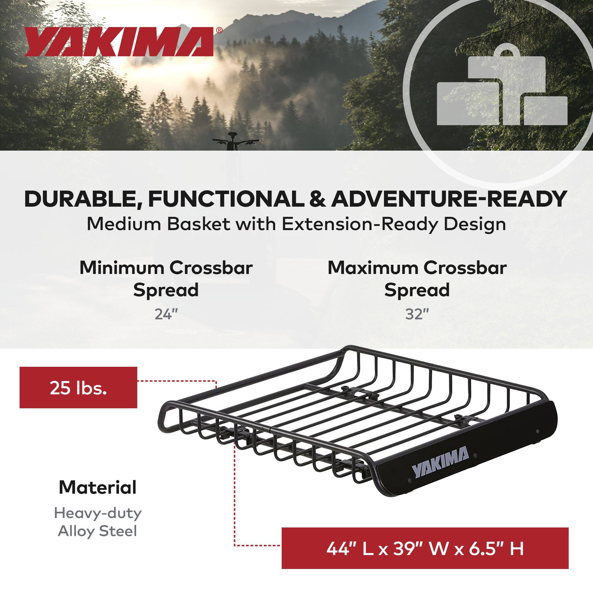 YAKIMA

DURABLE, FUNCTIONAL & ADVENTURE-READY  
Medium Basket with Extension-Ready Design  
Minimum Crossbar Spread 24"  
Maximum Crossbar Spread 32"  
25 lbs.  
Material: Heavy-duty Alloy Steel  
44" L x 39" W x 6.5" H