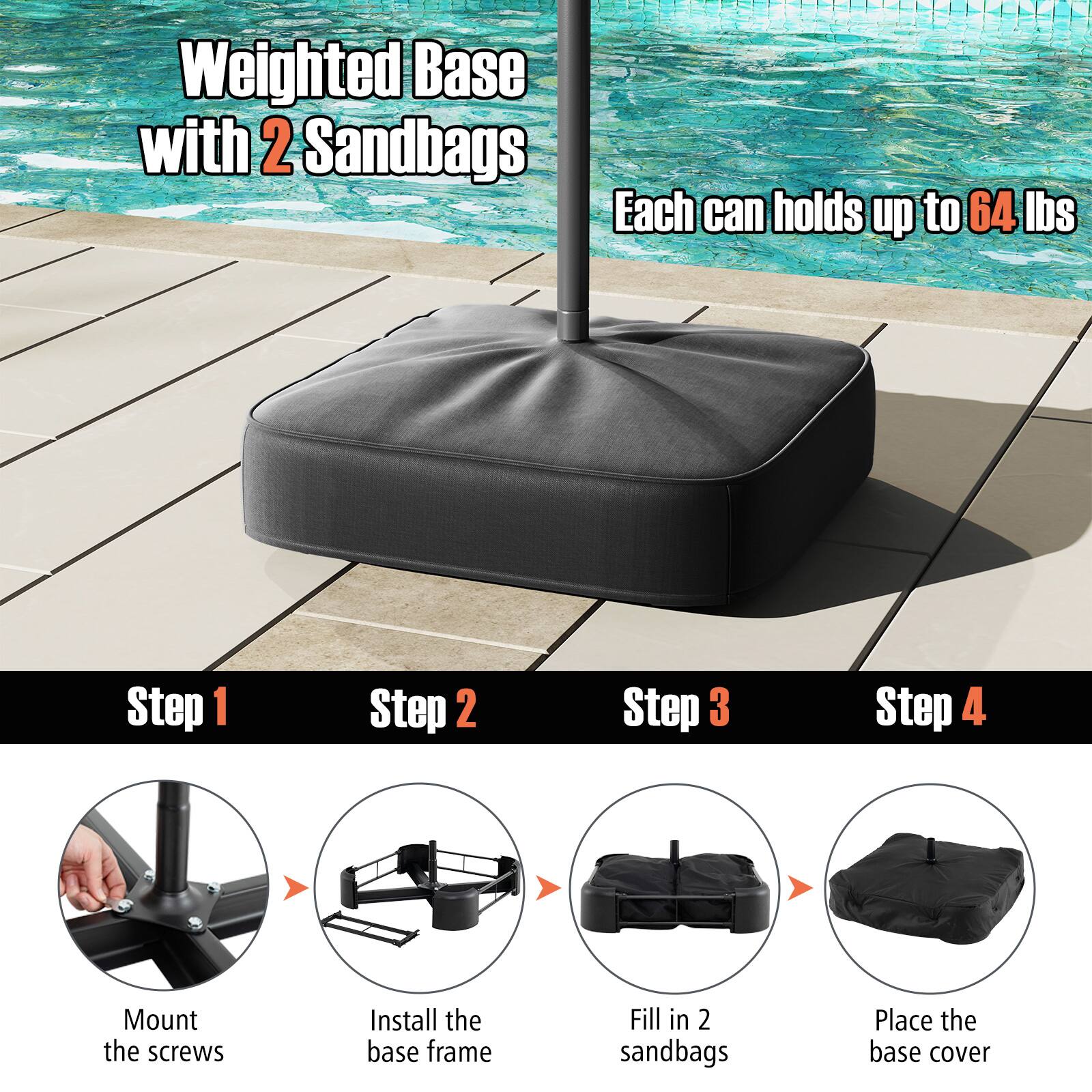 Weighted Base with 2 Sandbags Each can holds up to 64 lbs
Step 1: Mount the screws
Step 2: Install the base frame
Step 3: Fill in 2 sandbags
Step 4: Place the base cover