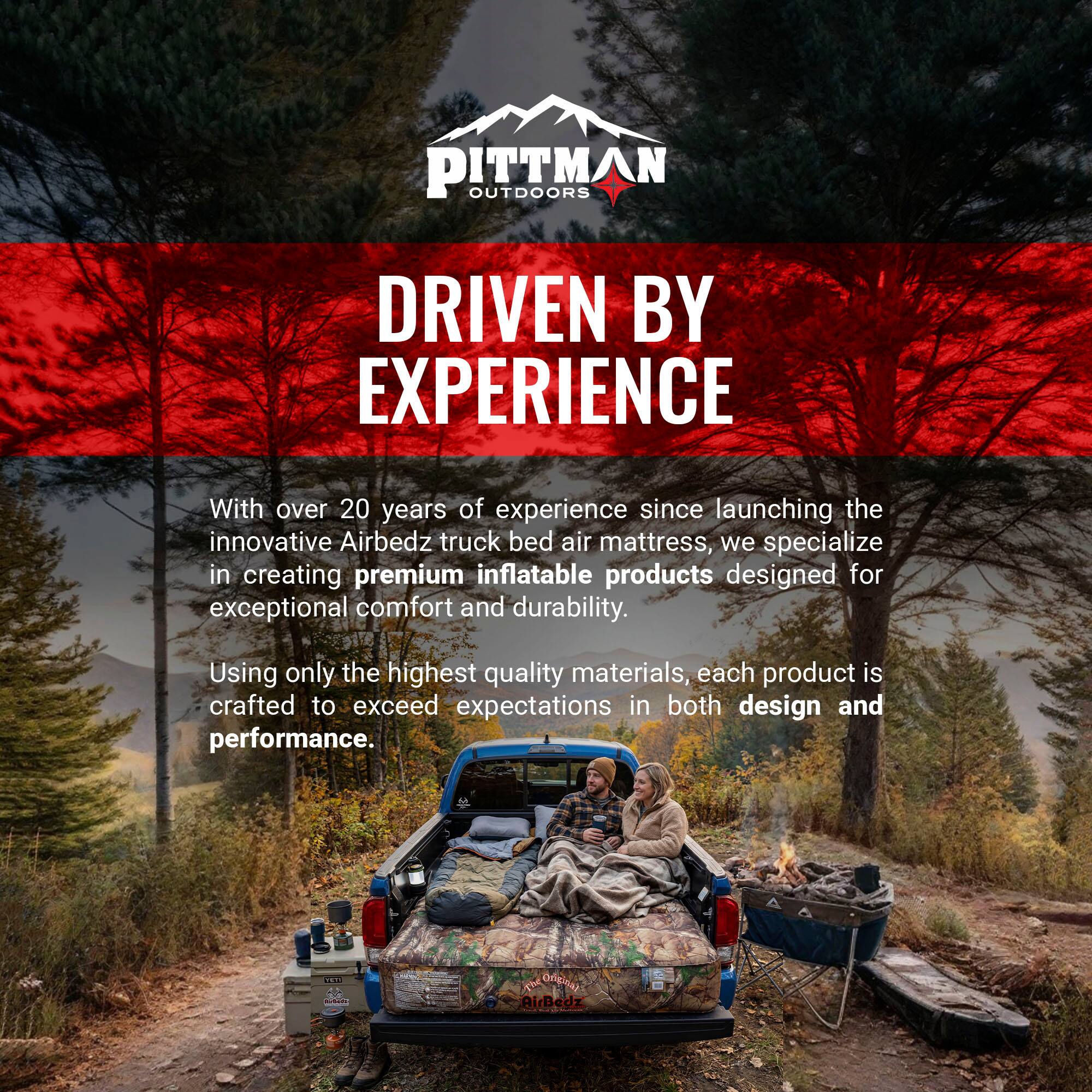 PITTMAN OUTDOORS  
DRIVEN BY EXPERIENCE  

With over 20 years of experience since launching the innovative Airbedz truck bed air mattress, we specialize in creating premium inflatable products designed for exceptional comfort and durability. Using only the highest quality materials, each product is crafted to exceed expectations in both design and performance.