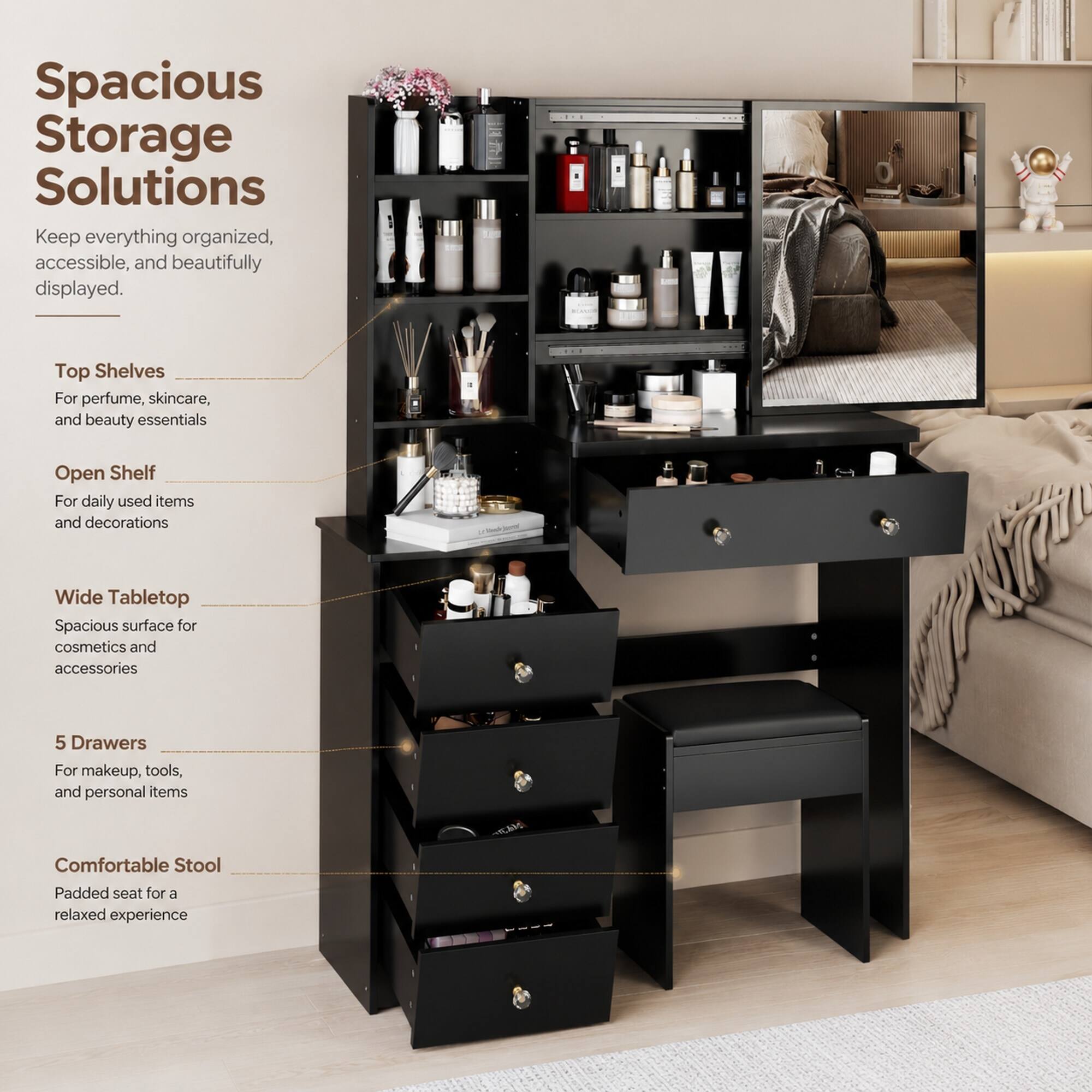 Spacious Storage Solutions  
Keep everything organized, accessible, and beautifully displayed.  

Top Shelves  
For perfume, skincare, and beauty essentials  

Open Shelf  
For daily used items and decorations  

Wide Tabletop  
Spacious surface for cosmetics and accessories  

5 Drawers  
For makeup, tools, and personal items  

Comfortable Stool  
Padded seat for a relaxed experience