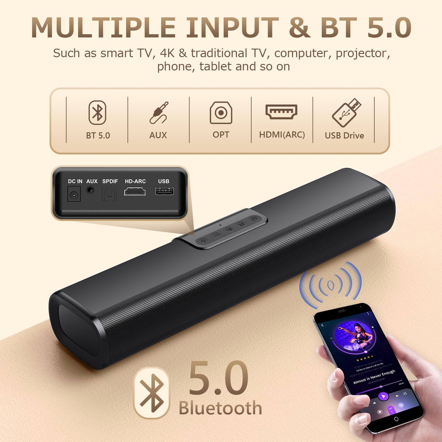 MULTIPLE INPUT & BT 5.0  
Such as smart TV, 4K & traditional TV, computer, projector, phone, tablet and so on  

BT 5.0  
AUX  
OPT  
HDMI(ARC)  
USB Drive  

DC IN  
AUX  
SPDIF  
HD-ARC  
USB  

5.0 Bluetooth  

Almost Is Never Enough