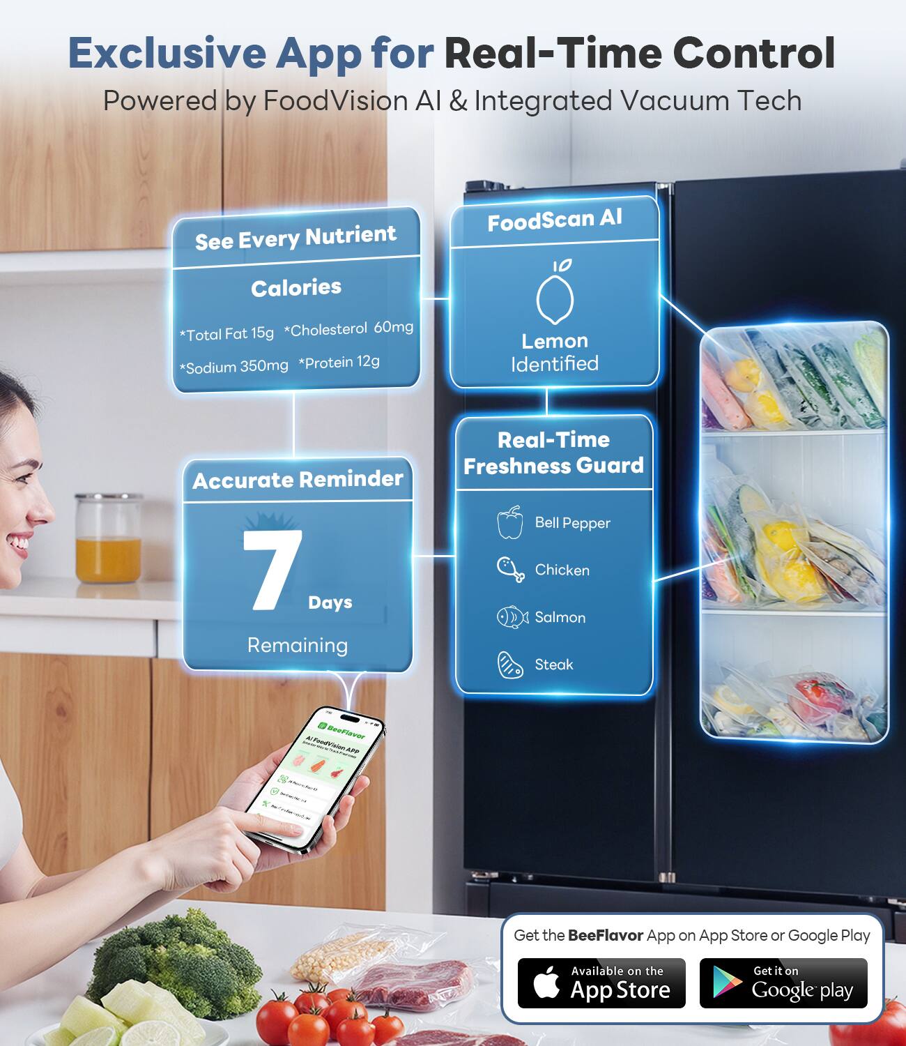 Exclusive App for Real-Time Control  
Powered by FoodVision AI & Integrated Vacuum Tech  

See Every Nutrient  
Calories  
*Total Fat 15g  
*Cholesterol 60mg  
*Sodium 350mg  
*Protein 12g  

Accurate Reminder  
7 Days Remaining  

FoodScan AI  
Lemon Identified  

Real-Time Freshness Guard  
Bell Pepper  
Chicken  
Salmon  
Steak  

Get the BeeFlavor App on App Store or Google Play  
Available on the App Store  
Get it on Google Play