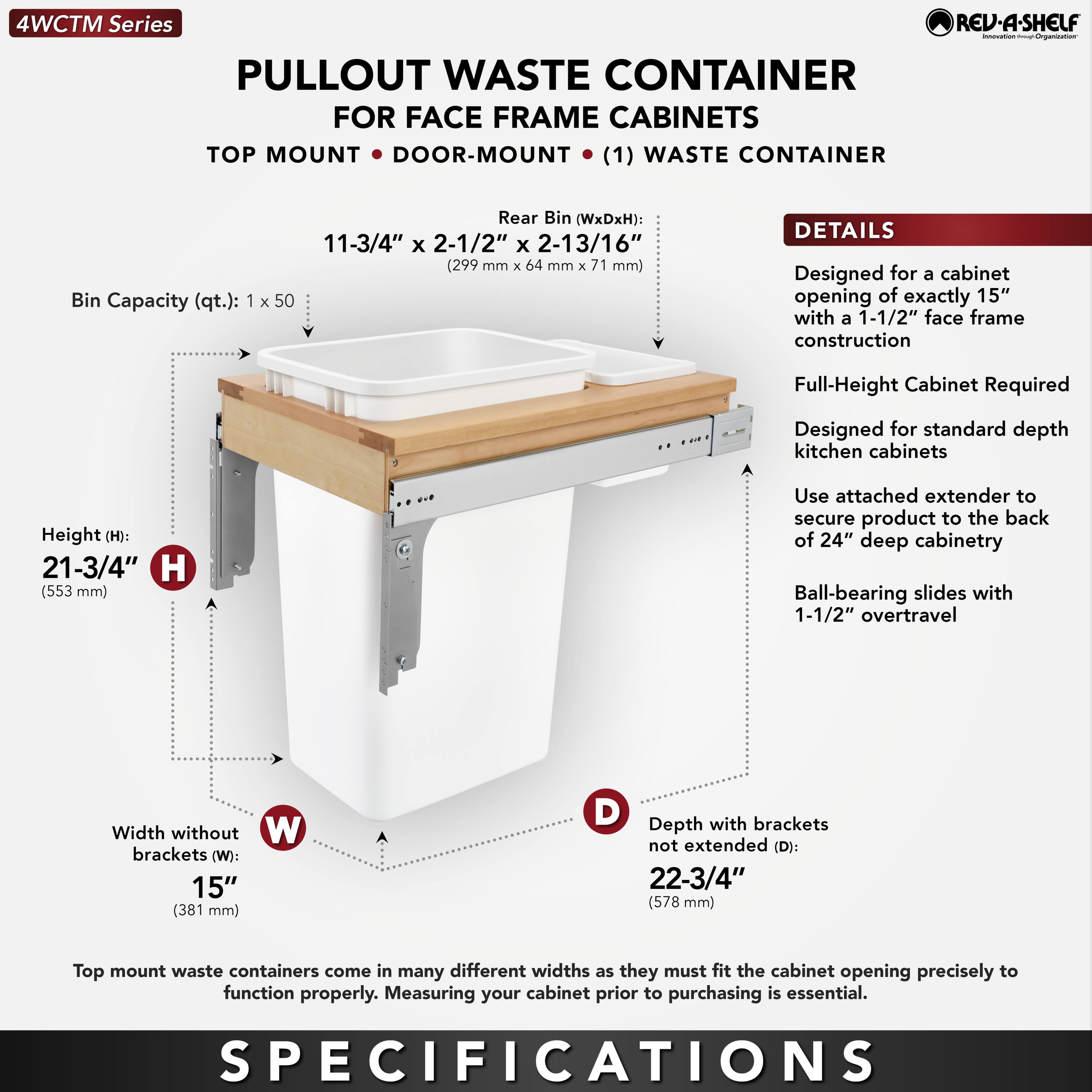 **4WCTM Series**

**PULLOUT WASTE CONTAINER**  
FOR FACE FRAME CABINETS  
TOP MOUNT • DOOR-MOUNT (1) WASTE CONTAINER

- **Bin Capacity (qt.):** 1 x 50
- **Rear Bin (WxDxH):** 11-3/4" x 2-1/2" x 2-13/16" (299 mm x 64 mm x 71 mm)

**DETAILS**
- Designed for a cabinet opening of exactly 15" with a 1-1/2" face frame construction
- Full-Height Cabinet Required
- Designed for standard depth kitchen cabinets
- Use attached extender to secure product to the back of 24" deep cabinetry
- Ball-bearing slides with 1-1/2" overtravel

**SPECIFICATIONS**
- **Height (H):** 21-3/4" (553 mm)
- **Width without brackets (W):** 15" (381 mm)
- **Depth with brackets not extended (D):** 22-3/4" (578