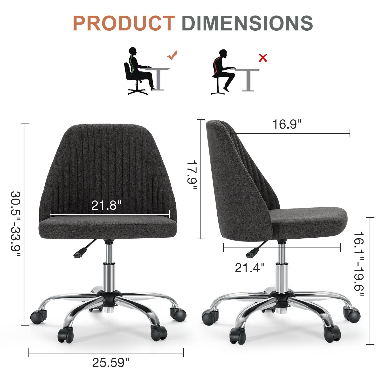 PRODUCT DIMENSIONS  
- Width: 16.9"  
- Depth: 21.8"  
- Height: 30.5"-33.9"  
- Seat Height: 16.1"-19.6"  
- Seat Depth: 21.4"  
- Overall Height: 25.59"