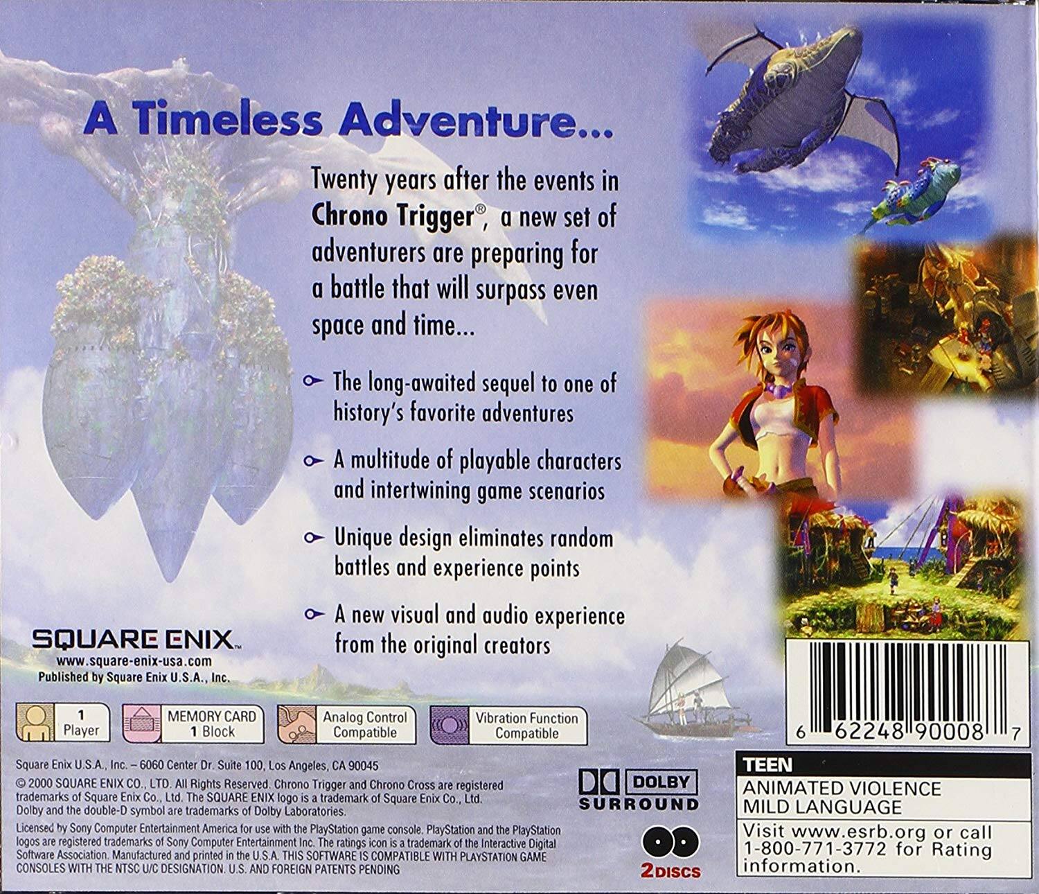 A Timeless Adventure...

Twenty years after the events in Chrono Trigger, a new set of adventurers are preparing for a battle that will surpass even space and time...

- The long-awaited sequel to one of history's favorite adventures
- A multitude of playable characters and intertwining game scenarios
- Unique design eliminates random battles and experience points
- A new visual and audio experience from the original creators

SQUARE ENIX
www.square-enix-usa.com
Published by Square Enix U.S.A., Inc.

MEMORY CARD 1 Block
Analog Control Compatible
Vibration Function Compatible
Player Block Compatible

TEEN
ANIMATED VIOLENCE
MILD LANGUAGE

DOLBY SURROUND

2 Discs

Square Enix U.S.A. Inc.
6060 Center Dr. Suite 100, Los Angeles, CA 90045

© 2000 SQUARE ENIX CO., LTD. All Rights Reserved. Chrono Trigger and Chrono Cross are registered trademarks of Square Co., Ltd. The SQUARE ENIX logo is a trademark of Square Co., Ltd. Dolby and the double-D symbol are trademarks of Dolby Laboratories. PlayStation and the PlayStation logo are registered trademarks of Sony Computer Entertainment Inc