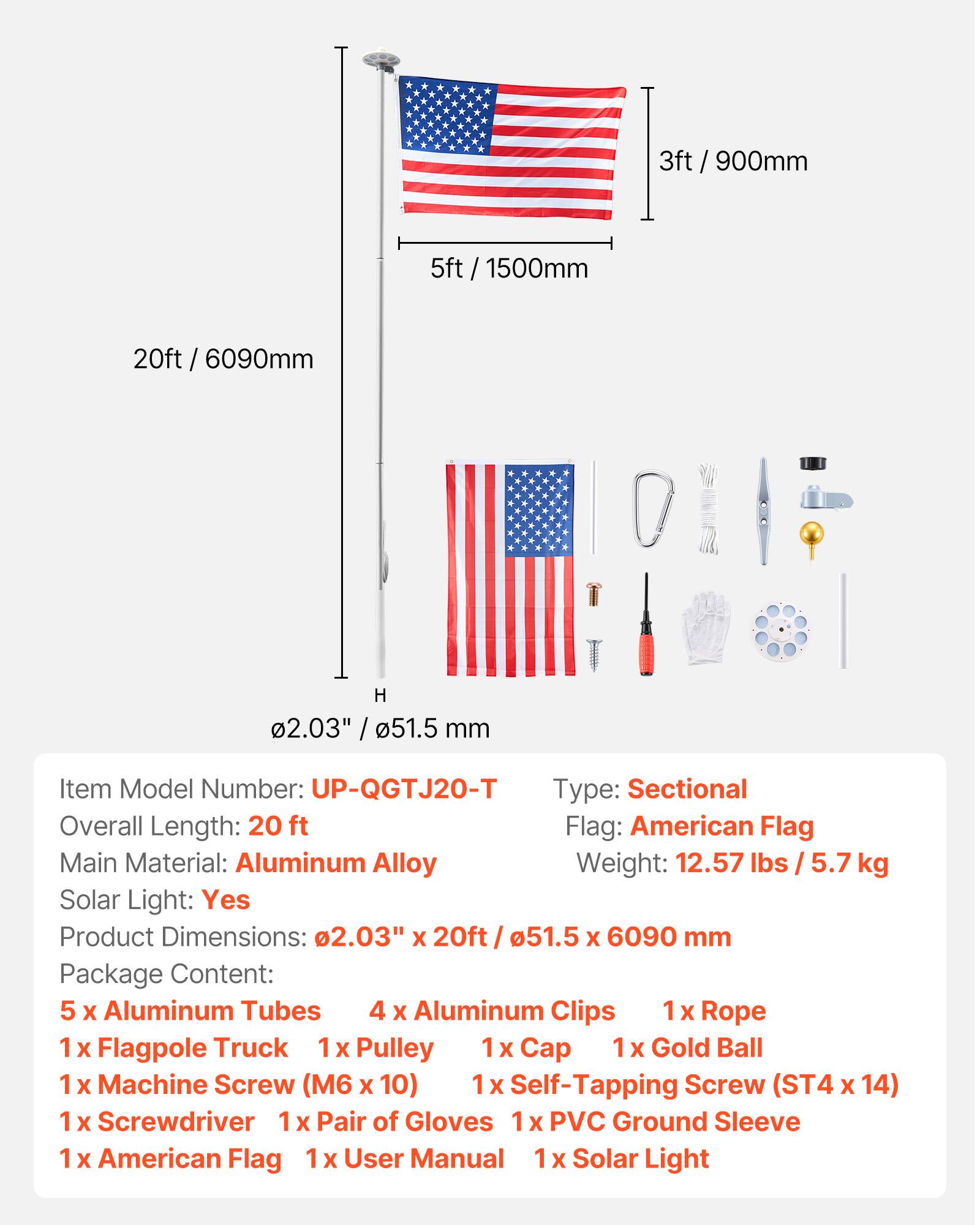 I 3ft / 900mm 5ft 5ft / 1500mm 20ft / 6090mm H 2.03" / 51.5 mm

Item Model Number: UP-QGTJ20-T

Type: Sectional

Overall Length: 20 ft

Flag: American Flag

Main Material: Aluminum Alloy

Weight: 12.57 lbs / 5.7 kg

Solar Light: Yes

Product Dimensions: 2.03" x 20ft / 51.5 x 6090 mm

Package Content: 
- 5 x Aluminum Tubes
- 4 x Aluminum Clips
- 1 x Rope
- 1 x Flagpole Truck
- 1 x Pulley
- 1 x Cap
- 1 x Gold Ball
- 1 x Machine Screw (M6 x 10)
- 1 x Self-Tapping Screw (ST4 x 14)
- 1 x Screwdriver
- 1 x Pair of Gloves
- 1 x PVC Ground Sleeve
- 1 x American Flag
- 1 x User Manual
- 1