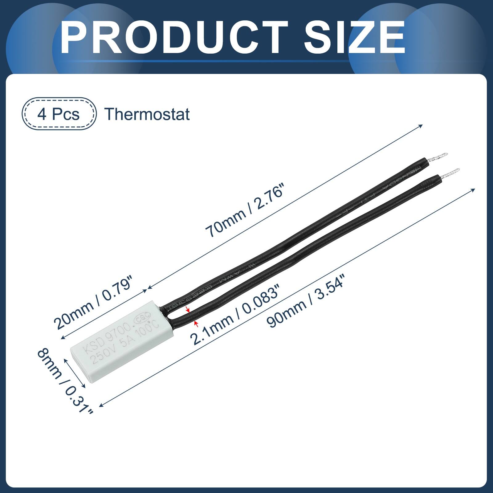 PRODUCT SIZE

4 Pcs Thermostat

- 70mm / 2.76"
- 20mm / 0.79"
- 8mm / 0.31"
- 8mm / 0.31"
- 2.1mm / 0.083"
- 90mm / 3.54"