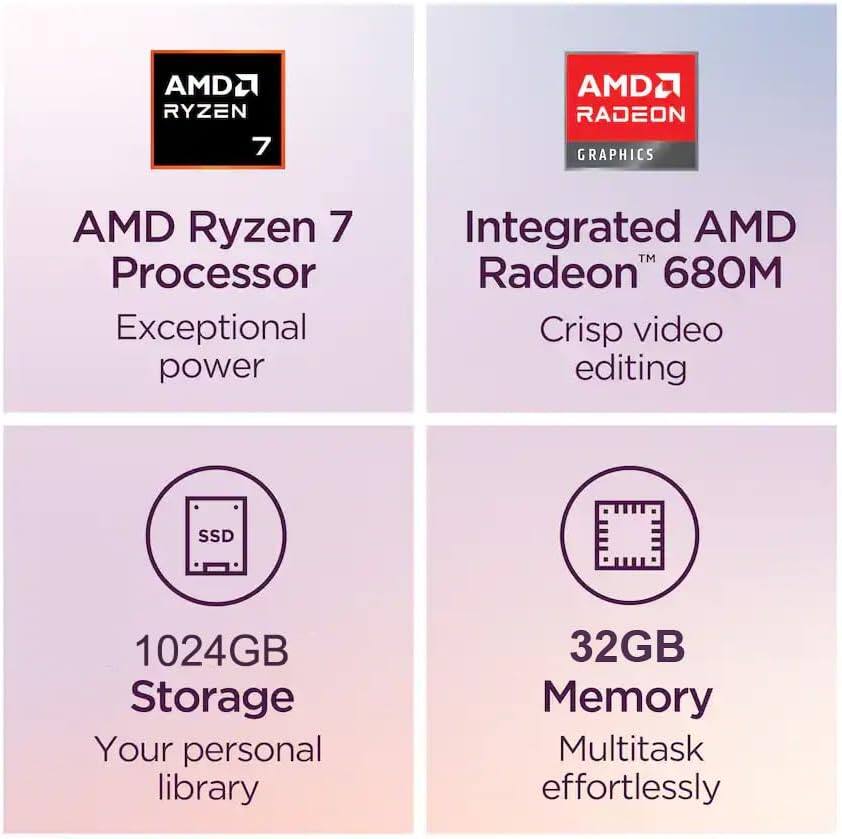 AMD Ryzen 7 Processor  
Exceptional power  

Integrated AMD Radeon™ 680M  
Crisp video editing  

1024GB Storage  
Your personal library  

32GB Memory  
Multitask effortlessly