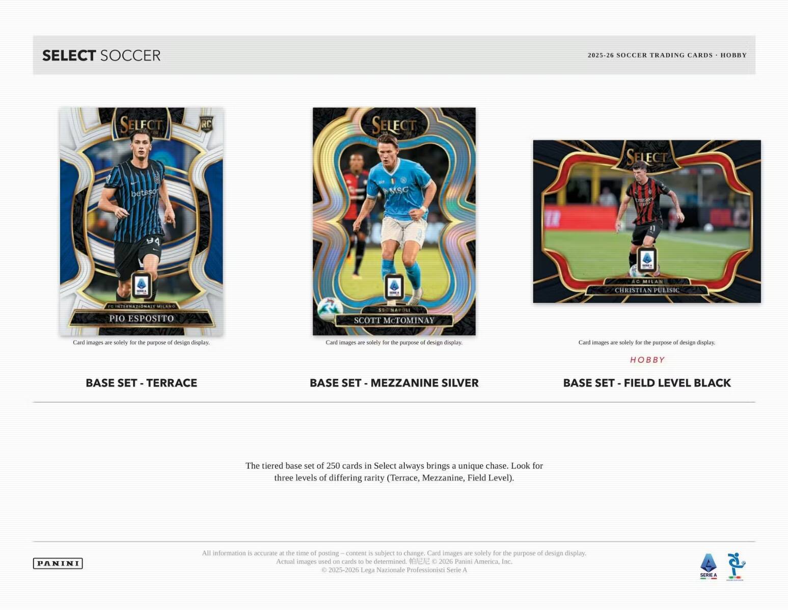 SELECT SOCCER 2025-26 SOCCER TRADING CARDS HOBRY SELFCT RC SELECT

SELECT
PANINI

BASE SET - TERRACE
BASE SET - MEZZANINE SILVER
BASE SET - FIELD LEVEL BLACK

The tiered base set of 250 cards in Select always brings a unique chase. Look for three levels of differing rarity (Terrace, Mezzanine, Field Level).

Card images are solely for the purpose of design display. Actual images used on cards to be determined

2026 Panen America, Inc. C 2025-2026 Lega Nazionale Professionisti Serie A SRE