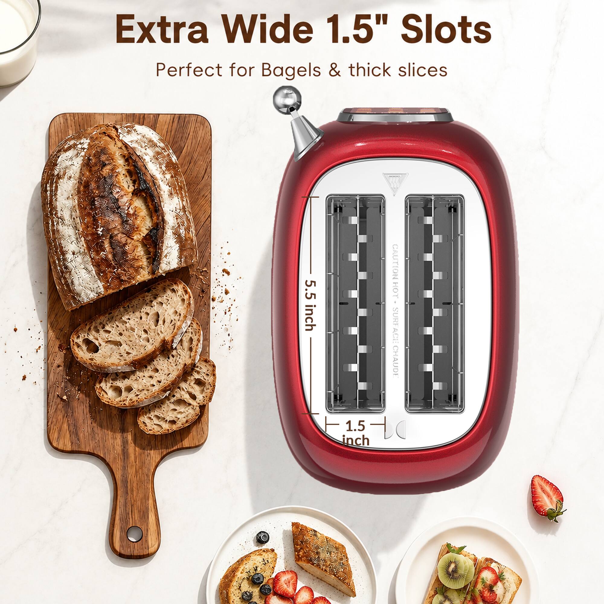 Extra Wide 1.5" Slots  
Perfect for Bagels & thick slices  

5.5 inch  
1.5 inch  

CAUTION HOT SURFACE  
CHAUDE