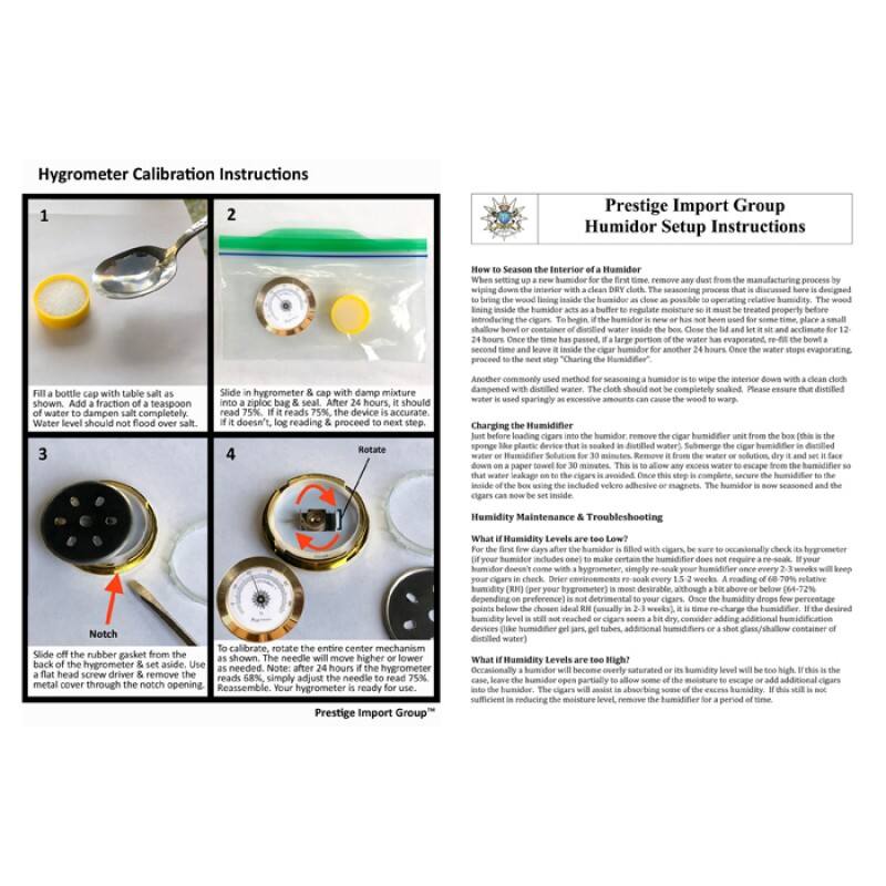 Hygrometer Calibration Instructions

1. Fill a bottle cap with table salt as shown. Add a fraction of a teaspoon of water to the salt. Water level should not flood over salt.
2. Slide in hygrometer & cap with damp mixture into a ziploc bag. If it doesn't, no reading & proceed to next step.
3. Slide off the rubber gasket from the hygrometer with a flat head screw driver & remove the metal cover through the notch opening.
4. To calibrate, rotate the entire center mechanism as shown. The needle will move higher or lower as needed. Note: after 24 hours is the hygrometer head screw down a paper towel for 30 minutes. This is to allow any excess water to escape from the hygrometer. Reassemble. Your hygrometer is ready for use.

Prestige Import Group

Humidor Setup Instructions

How to Season the Interior of a Humidor
When setting up a new humidor for the first time, remove any dust from the manufacturing process by wiping the interior down with a clean cloth dampened with distilled water. The cloth should not be completely soaked. Please ensure that distilled water is used. To allow the wood lining inside the humidor to acclimate