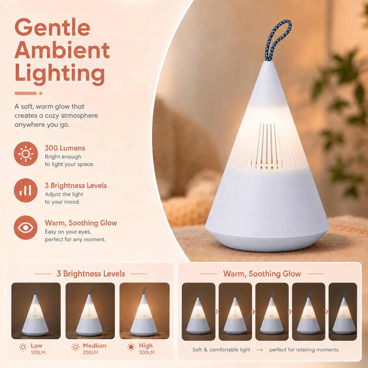 Gentle Ambient Lighting

A soft, warm glow that creates a cozy atmosphere anywhere you go.

300 Lumens
Bright enough to light your space.

3 Brightness Levels
Adjust the light to your mood.

Warm, Soothing Glow
Easy on your eyes, perfect for any moment.

3 Brightness Levels
Low 100LM
Medium 200LM
High 300LM

Soft & comfortable light perfect for relaxing moments.