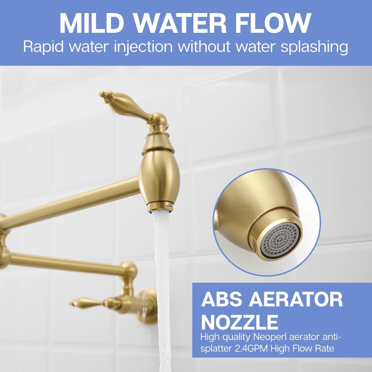 MILD WATER FLOW  
Rapid water injection without water splashing

ABS AERATOR NOZZLE  
High quality Neoperl aerator anti-splatter 2.4GPM High Flow Rate