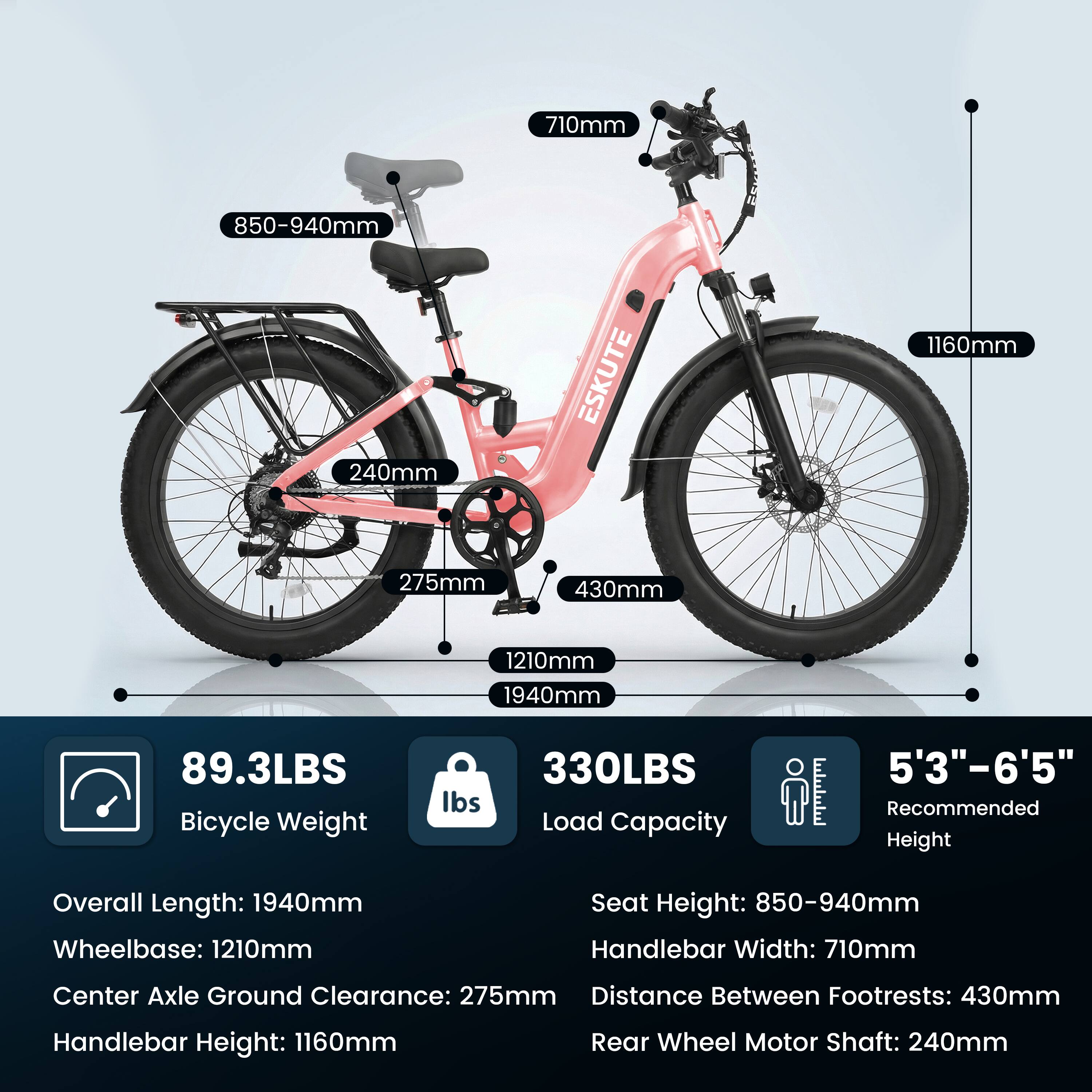 710mm  
850-940mm  
240mm  
ESKUTE  
1160mm  
275mm  
430mm  
1210mm  
1940mm  
89.3LBS Bicycle Weight  
330LBS Load Capacity  
5'3"-6'5" Recommended Height  

Overall Length: 1940mm  
Wheelbase: 1210mm  
Seat Height: 850-940mm  
Handlebar Width: 710mm  
Center Axle Ground Clearance: 275mm  
Distance Between Footrests: 430mm  
Handlebar Height: 1160mm  
Rear Wheel Motor Shaft: 240mm