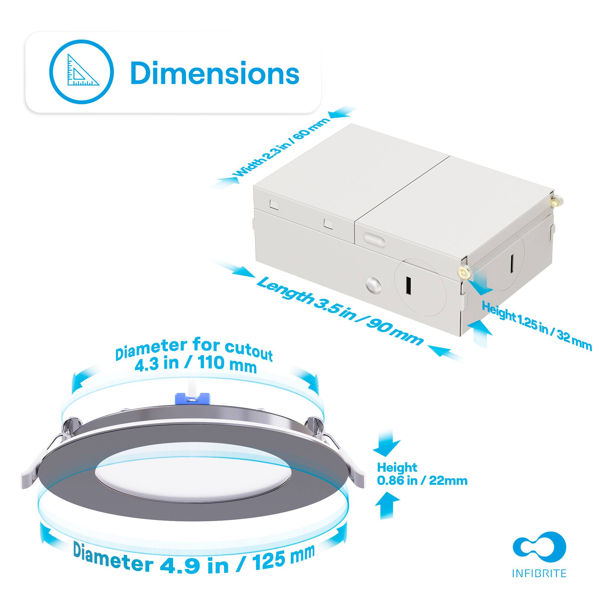 Dimensions

- Width: 23 in / 60 mm
- Length: 3.5 in / 90 mm
- Height: 1.25 in / 32 mm

Diameter for cutout: 4.3 in / 110 mm

Diameter: 4.9 in / 125 mm

Height: 0.86 in / 22 mm

INFIBRITE