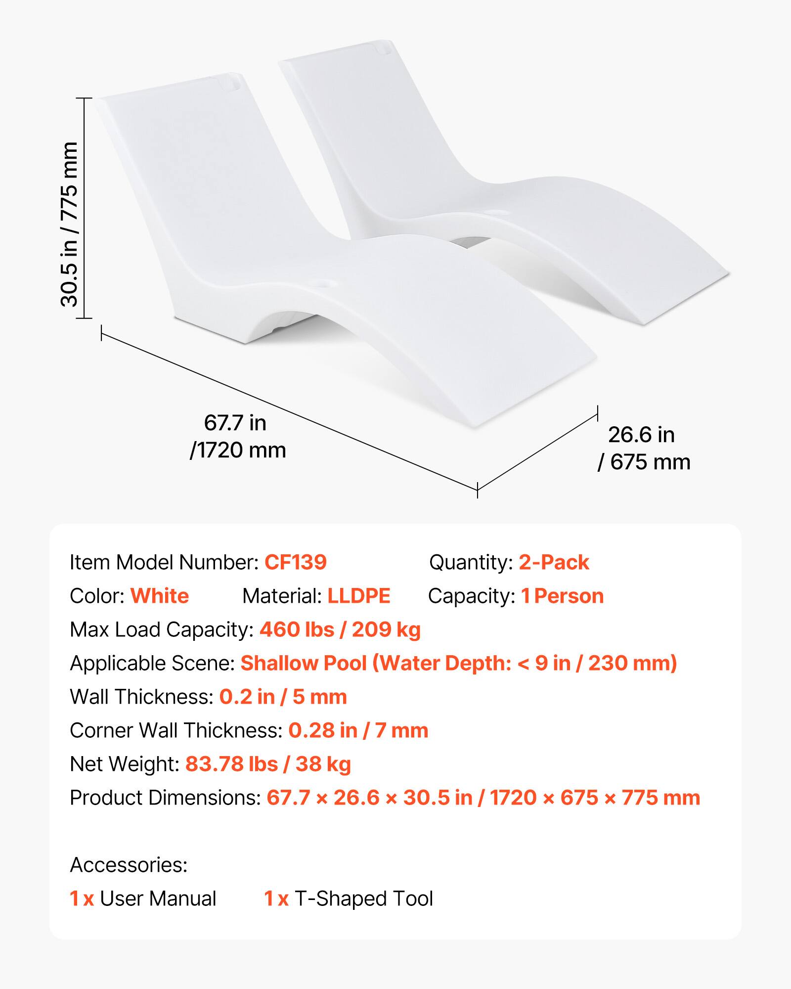 mm 775 30.5 in / 775mm 30.5 in 67.7 in /1720 mm 26.6 in / 675 mm

Item Model Number: CF139

Quantity: 2-Pack

Color: White

Material: LLDPE

Capacity: 1 Person

Max Load Capacity: 460 lbs / 209 kg

Applicable Scene: Shallow Pool (Water Depth: < 9 in / 230 mm)

Wall Thickness: 0.2 in / 5 mm

Corner Wall Thickness: 0.28 in / 7 mm

Net Weight: 83.78 lbs / 38 kg

Product Dimensions: 67.7 x 26.6 x 30.5 in / 1720 x 675 x 775 mm

Accessories: 1 x User Manual 1 x T-Shaped Tool
