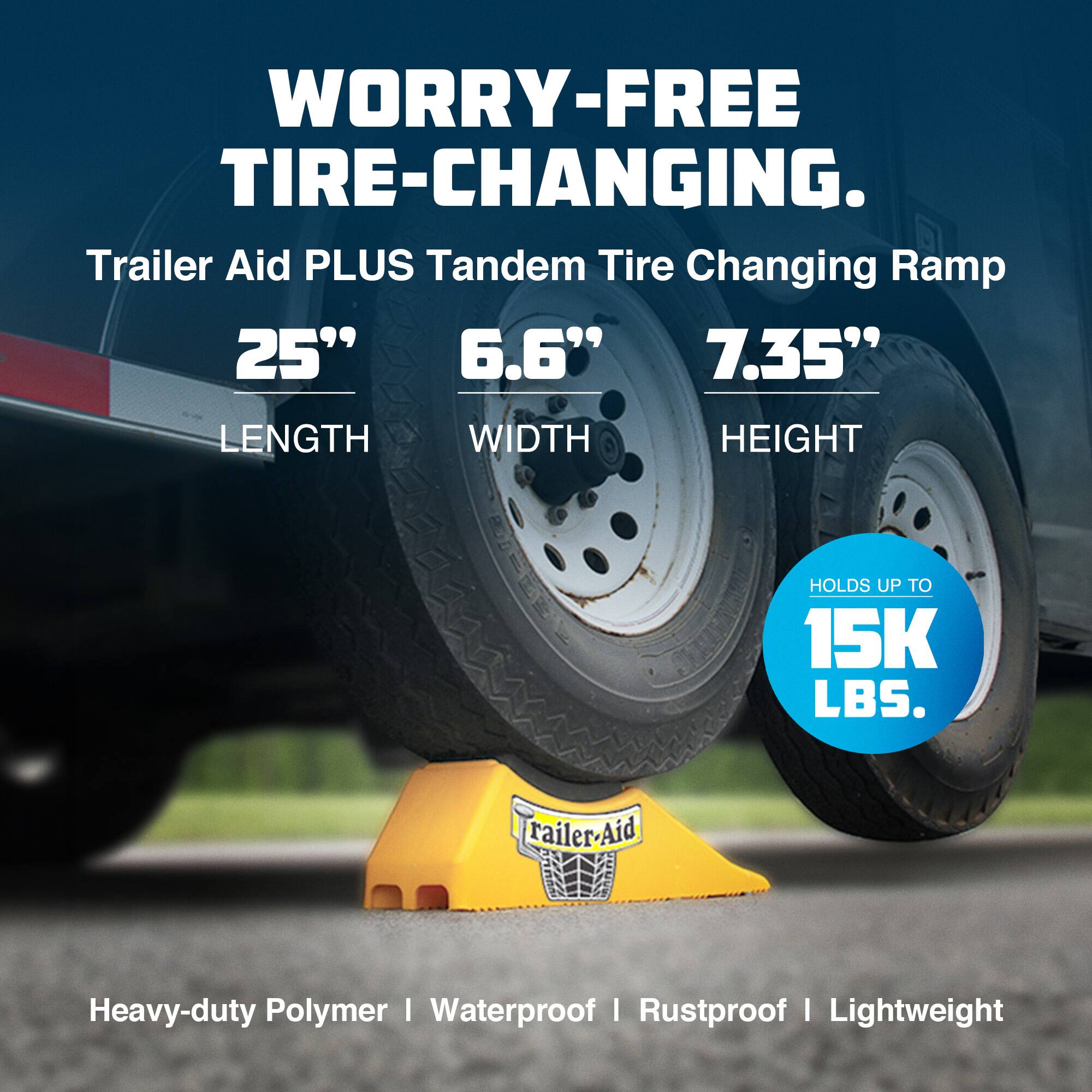 WORRY-FREE TIRE-CHANGING.

Trailer Aid PLUS Tandem Tire Changing Ramp

25" LENGTH  
6.6" WIDTH  
7.35" HEIGHT

HOLDS UP TO 15K LBS.

Heavy-duty Polymer | Waterproof | Rustproof | Lightweight