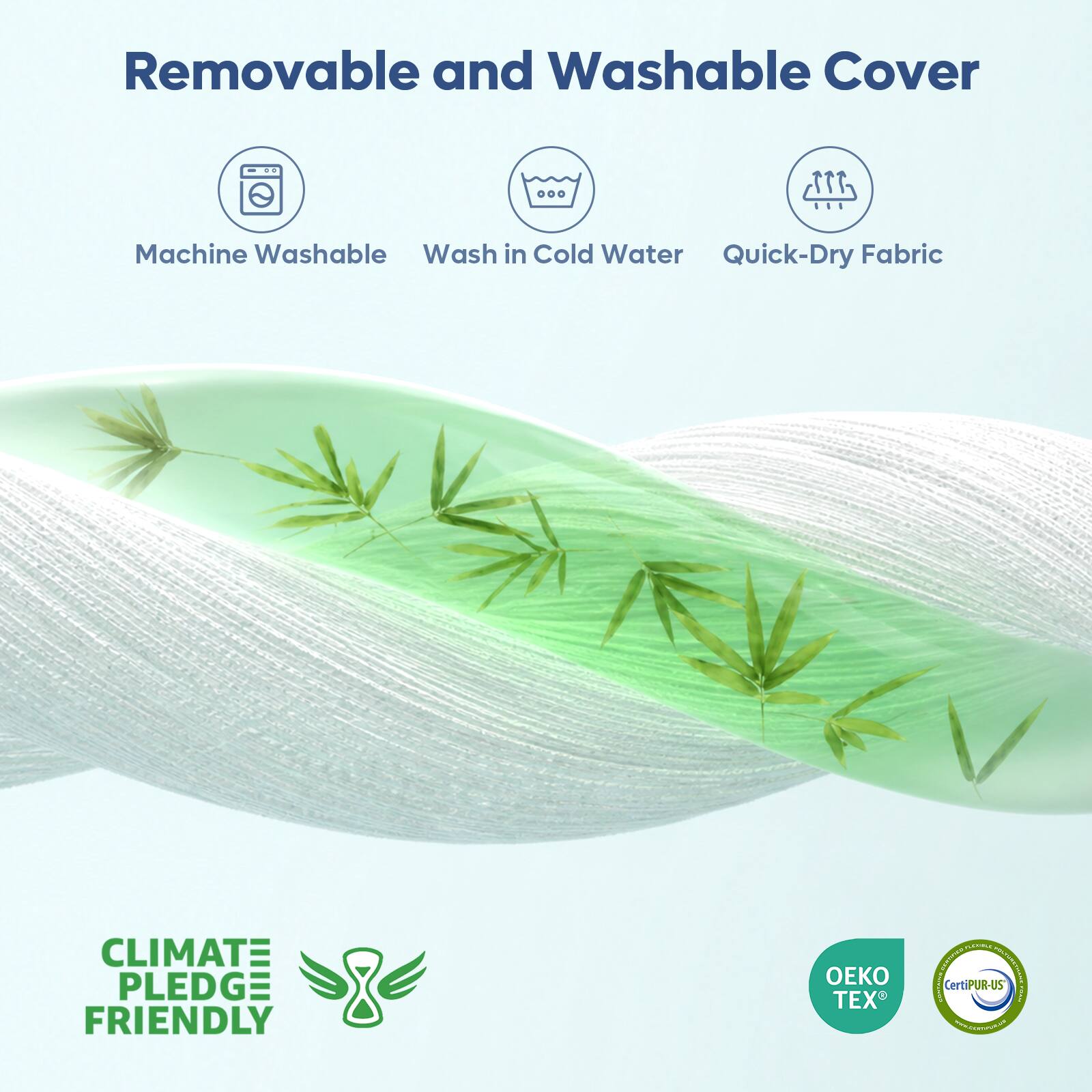 Removable and Washable Cover

Machine Washable
Wash in Cold Water
Quick-Dry Fabric

CLIMATE PLEDGE FRIENDLY

OEKO TEX

CertiPUR-US