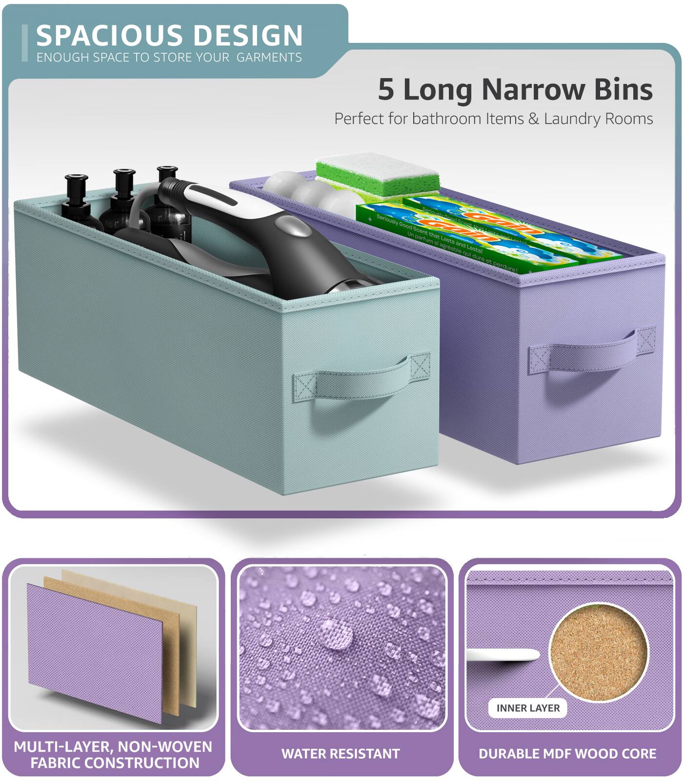 SPACIOUS DESIGN  
ENOUGH SPACE TO STORE YOUR GARMENTS  

5 Long Narrow Bins  
Perfect for bathroom Items & Laundry Rooms  

MULTI-LAYER, NON-WOVEN FABRIC CONSTRUCTION  
WATER RESISTANT  
DURABLE MDF WOOD CORE