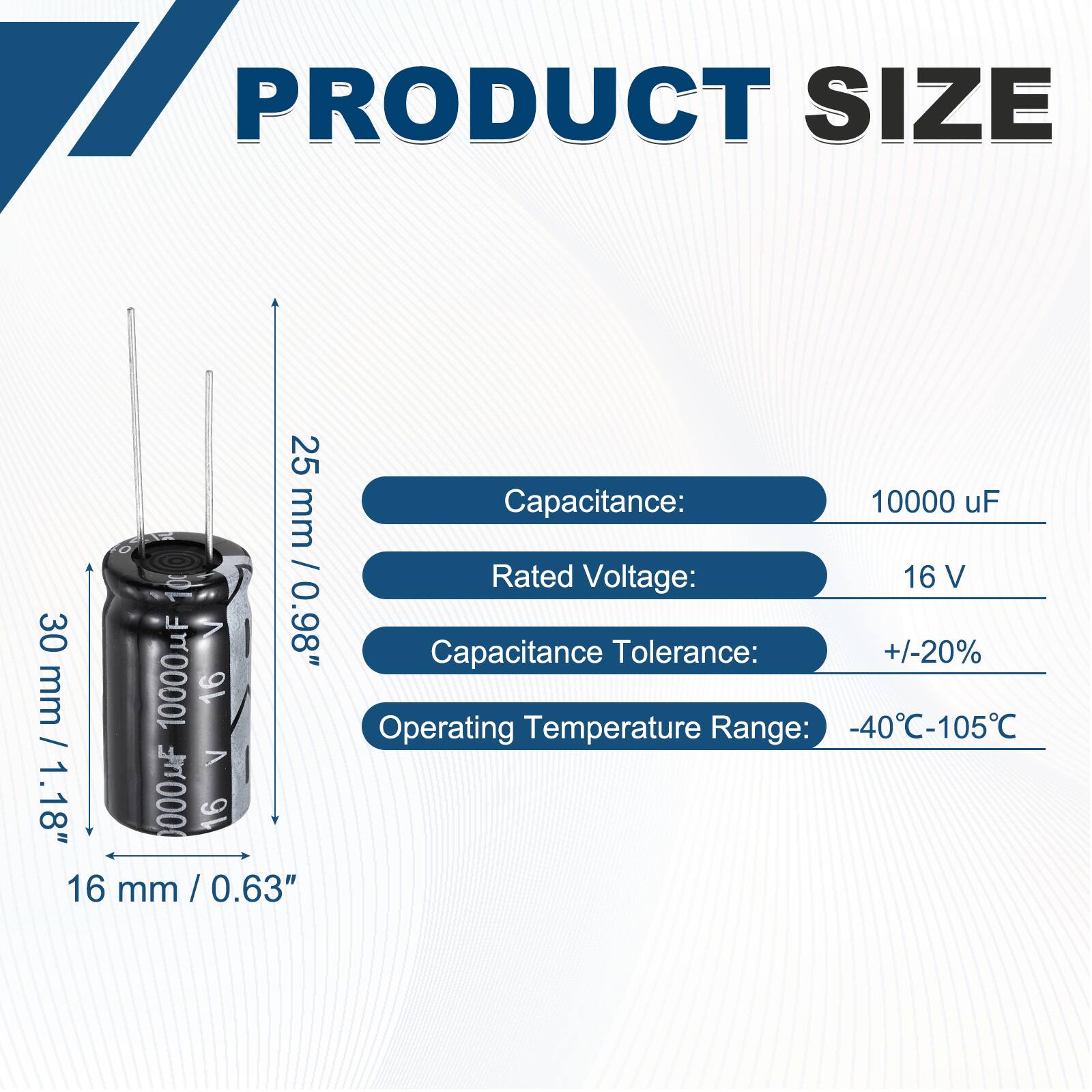 PRODUCT SIZE

Capacitance: 10000 uF  
Rated Voltage: 16 V  
Capacitance Tolerance: +/-20%  
Operating Temperature Range: -40°C-105°C  

Dimensions:  
25 mm / 1.18"  
30 mm / 1.18"  
16 mm / 0.63"