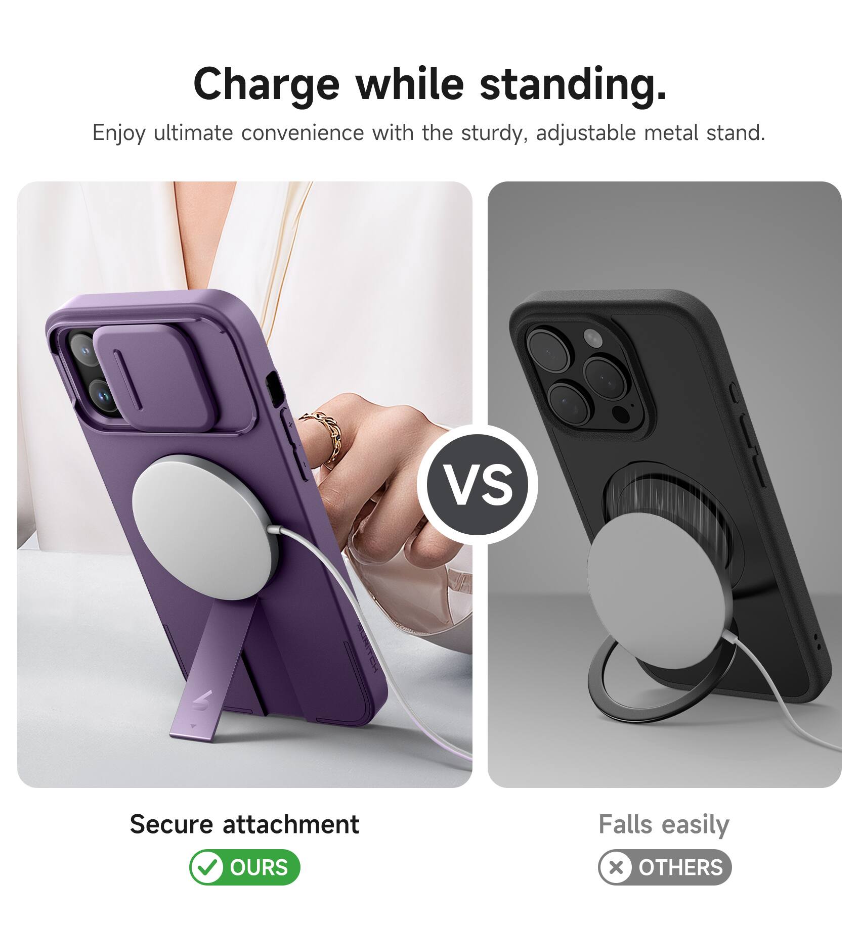 Charge while standing.  
Enjoy ultimate convenience with the sturdy, adjustable metal stand.  

Secure attachment  
✅ OURS  

Falls easily  
❌ OTHERS