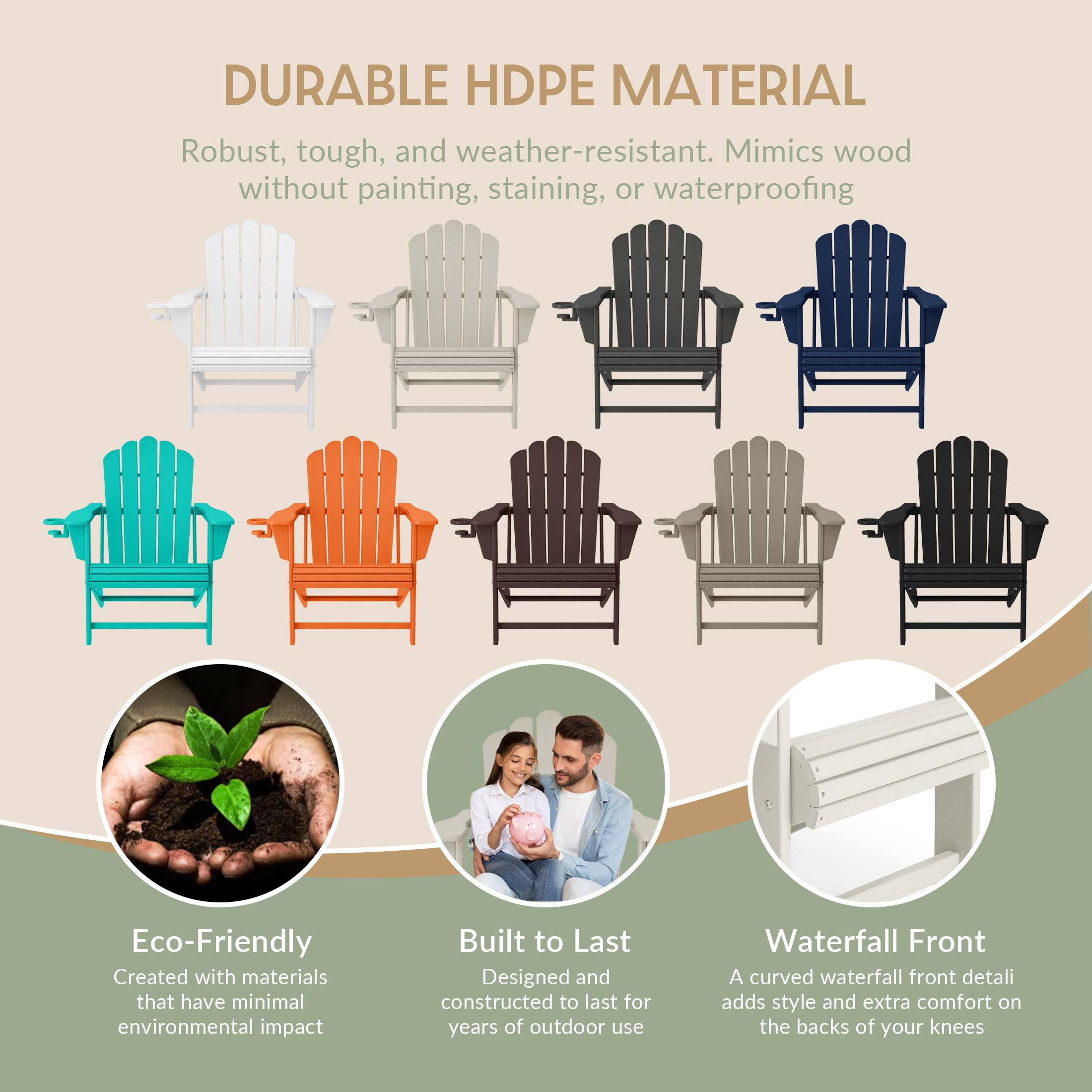 DURABLE HDPE MATERIAL  
Robust, tough, and weather-resistant. Mimics wood without painting, staining, or waterproofing  

Eco-Friendly  
Created with materials that have minimal environmental impact  

Built to Last  
Designed and constructed to last for years of outdoor use  

Waterfall Front  
A curved waterfall front detail adds style and extra comfort on the backs of your knees