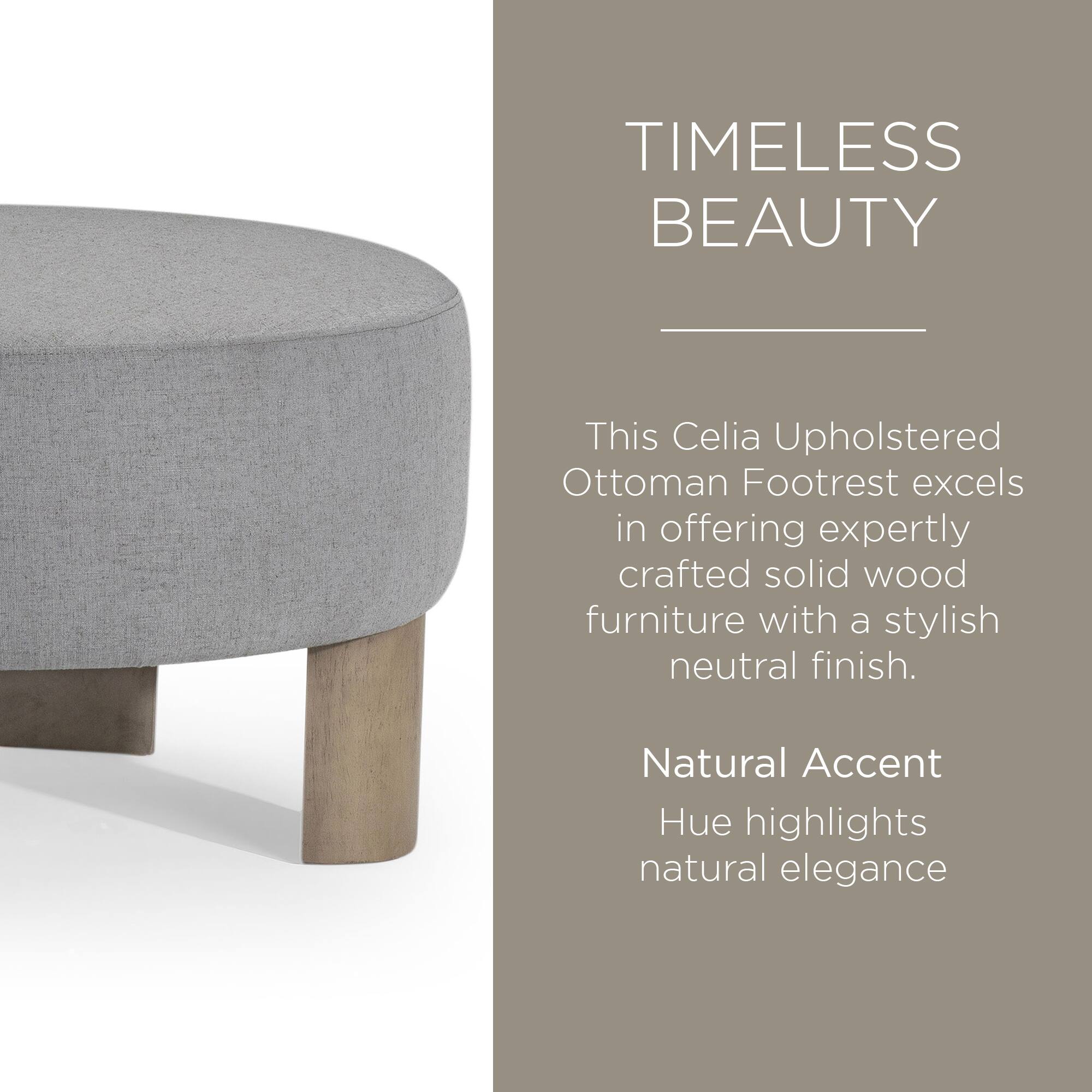 TIMELESS BEAUTY

This Celia Upholstered Ottoman Footrest excels in offering expertly crafted solid wood furniture with a stylish neutral finish.

Natural Accent Hue highlights natural elegance