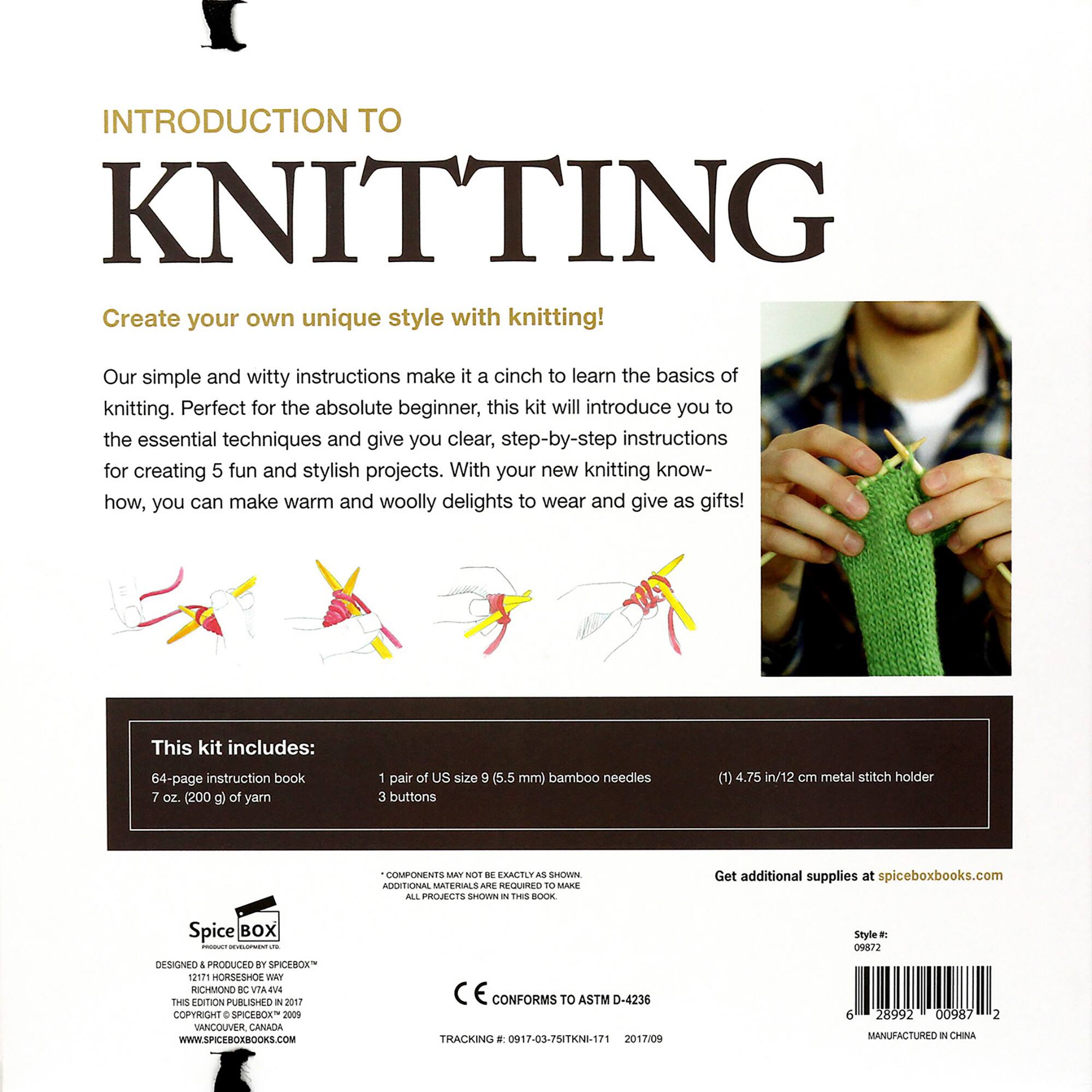 INTRODUCTION TO KNITTING

Create your own unique style with knitting! Our simple and witty instructions make it a cinch to learn the basics of knitting. Perfect for the absolute beginner, this kit will introduce you to the essential techniques and give you clear, step-by-step instructions for creating 5 fun and stylish projects. With your new knitting know-how, you can make warm and woolly delights to wear and give as gifts!

This kit includes:

* 64-page instruction book
* 7 oz (200 g) of yarn
* 1 pair of US size 9 (5.5 mm) bamboo needles
* 3 buttons (1)
* 4.75 in/12 cm metal stitch holder

COMPONENTS INCLUDED IN THE KIT:

* Needles
* Yarn
* Buttons
* Stitch holder

ADDITIONAL SUPPLIES AVAILABLE AT spiceboxbooks.com

Spice BOX - DESIGNED 4 PRODUCED BY SPICEOXY

12171 HORSESHOE WAKE RICHMOND IC VTA EV THES EDITION PUBLISHED   COPYRIGHT + SPICEBOX 2009 VANCOUVER CANADA WWW.SPICEBOXBOOKS.COM

CONFORMS TO ASTM D-4236

TRACKING . 0917-03-75ITKNI-