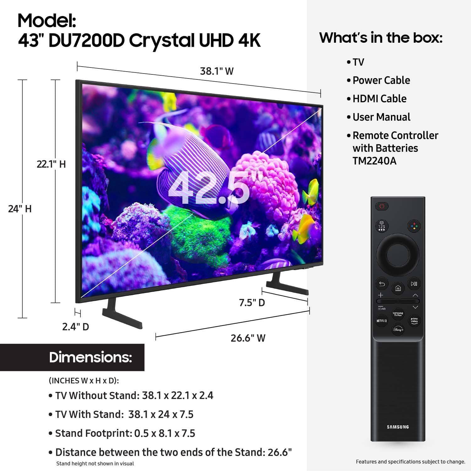Model: 43" DU7200D Crystal UHD 4K

What's in the box:
- TV
- Power Cable
- HDMI Cable
- User Manual
- Remote Controller with Batteries TM2240A

Dimensions:
- TV Without Stand: 38.1" W x 22.1" H x 2.4" D
- TV With Stand: 38.1" W x 24" H x 7.5" D
- Stand Footprint: 0.5" W x 8.1" H x 7.5" D
- Distance between the two ends of the Stand: 26.6"

SAMSUNG

Features and specifications subject to change.